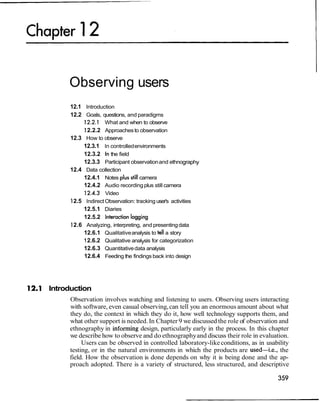 Observing users
12.1 Introduction
12.2 Goals, questions, and paradigms
12.2.1 What and when to observe
12.2.2 Approachesto observation
12.3 How to observe
12.3.1 In controlledenvironments
12.3.2 In the field
12.3.3 Participant observationand ethnography
12.4 Data collection
12.4.1 Notes plus stillcamera
12.4.2 Audio recordingplus still camera
12.4.3 Video
12.5 IndirectObservation: tracking user's activities
12.5.1 Diaries
12.5.2 Interaction logging
12.6 Analyzing, interpreting, and presentingdata
12.6.1 Qualitativeanalysis to tell a story
12.6.2 Qualitative analysis for categorization
12.6.3 Quantitativedata analysis
12.6.4 Feeding the findings back into design
Introduction
Observation involves watching and listening to users. Observing users interacting
with software, even casual observing,can tell you an enormous amount about what
they do, the context in which they do it, how well technology supports them, and
what other support is needed. In Chapter 9 we discussed the role of observation and
ethnography in informing design, particularly early in the process. In this chapter
we describe how to observe and do ethnographyand discuss their role in evaluation.
Users can be observed in controlled laboratory-likeconditions, as in usability
testing, or in the natural environments in which the products are used-i.e., the
field. How the observation is done depends on why it is being done and the ap-
proach adopted. There is a variety of structured, less structured, and descriptive
 