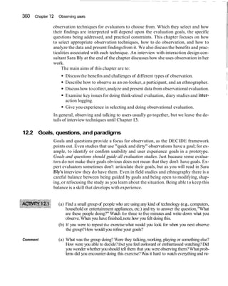 360 Chapter 12 Observing users
observation techniques for evaluators to choose from. Which they select and how
their findings are interpreted will depend upon the evaluation goals, the specific
questions being addressed, and practical constraints. This chapter focuses on how
to select appropriate observation techniques, how to do observation, and how to
analyze the data and present findingsfrom it. We also discussthe benefits and prac-
ticalities associated with each technique. An interview with interaction design con-
sultant Sara Bly at the end of the chapter discusseshow she uses observation in her
work.
The main aims of this chapter are to:
Discuss the benefits and challenges of different types of observation.
Describe how to observe as an on-looker, a participant, and an ethnographer.
I
Discusshow to collect,analyze and present data from observationalevaluation. I
Examine key issuesfor doing think-aloud evaluation, diary studies and inter- I
action logging.
Give you experience in selecting and doing observational evaluation.
In general, observing and talking to users usually go together, but we leave the de-
tails of interview techniques until Chapter 13.
12.2 Goals, questions, and paradigms
Goals and questions provide a focus for observation, as the DECIDE framework
points out. Even studies that use "quick and dirty" observations have a goal; for ex-
ample, to identify or confirm usability and user experience goals in a prototype.
Goals and questions should guide all evaluation studies. Just because some evalua-
tors do not make their goals obvious does not mean that they don't have goals. Ex-
pert evaluators sometimes don't articulate their goals, but as you will read in Sara
Bly's interview they do have them. Even in field studies and ethnography there is a
careful balance between being guided by goals and being open to modifying,shap-
ing, or refocusing the study as you learn about the situation. Being able to keep this
balance is a skill that develops with experience.
(a) Find a small group of people who are using any kind of technology (e.g., computers,
household or entertainment appliances, etc.) and try to answer the question,"What
are these people doing?" Watch for three to five minutes and write down what you
observe.When you havefinished,note how you felt doing this.
(b) If you were to repeat the exercise what would you look for when you next observe
the group?How would you refine your goals?
Comment (a) What was the group doing?Were they talking,working, playing or something else?
How were you able to decide?Did you feel awkward or embarrassed watching? Did
you wonder whether you should tell them that you were observing them?What prob-
lems did you encounter doing this exercise?Was it hard to watch everythingand re-
 