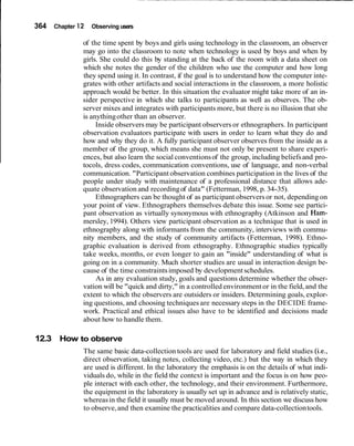364 Chapter 12 Observing users
of the time spent by boys and girls using technology in the classroom, an observer
may go into the classroom to note when technology is used by boys and when by
girls. She could do this by standing at the back of the room with a data sheet on
which she notes the gender of the children who use the computer and how long
they spend using it. In contrast, if the goal is to understand how the computer inte-
grates with other artifacts and social interactions in the classroom, a more holistic
approach would be better. In this situation the evaluator might take more of an in-
sider perspective in which she talks to participants as well as observes. The ob-
server mixes and integrates with participants more, but there is no illusion that she
is anythingother than an observer.
Inside observers may be participant observers or ethnographers. In participant
observation evaluators participate with users in order to learn what they do and
how and why they do it. A fully participant observer observes from the inside as a
member of the group, which means she must not only be present to share experi-
ences, but also learn the social conventionsof the group, including beliefsand pro-
tocols, dress codes, communication conventions, use of language, and non-verbal
communication. "Participant observation combines participation in the lives of the
people under study with maintenance of a professional distance that allows ade-
quate observation and recordingof data" (Fetterman, 1998, p. 34-35).
Ethnographers can be thought of as participant observersor not, depending on
your point of view. Ethnographers themselves debate this issue. Some see partici-
pant observation as virtually synonymous with ethnography (Atkinson and Ham-
mersley, 1994). Others view participant observation as a technique that is used in
ethnography along with informants from the community, interviews with commu-
nity members, and the study of community artifacts (Fetterman, 1998). Ethno-
graphic evaluation is derived from ethnography. Ethnographic studies typically
take weeks, months, or even longer to gain an "inside" understanding of what is
going on in a community. Much shorter studies are usual in interaction design be-
cause of the time constraintsimposed by development schedules.
As in any evaluation study, goals and questions determine whether the obser-
vation will be "quick and dirty," in a controlled environment or in the field, and the
extent to which the observers are outsiders or insiders. Determining goals, explor-
ing questions, and choosing techniques are necessary steps in the DECIDE frame-
work. Practical and ethical issues also have to be identified and decisions made
about how to handle them.
12.3 How to observe
The same basic data-collection tools are used for laboratory and field studies (i.e.,
direct observation, taking notes, collecting video, etc.) but the way in which they
are used is different. In the laboratory the emphasis is on the details of what indi-
viduals do, while in the field the context is important and the focus is on how peo-
ple interact with each other, the technology, and their environment. Furthermore,
the equipment in the laboratory is usually set up in advance and is relatively static,
whereasin the field it usually must be moved around. In this section we discuss how
to observe,and then examine the practicalities and compare data-collectiontools.
 