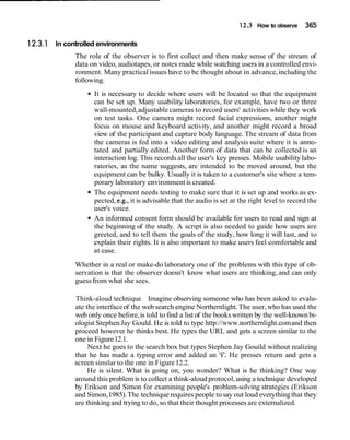 12.3 How to observe 365
In controlled environments
The role of the observer is to first collect and then make sense of the stream of
data on video, audiotapes, or notes made while watching users in a controlled envi-
ronment. Many practical issues have to be thought about in advance,including the
following.
It is necessary to decide where users will be located so that the equipment
can be set up. Many usability laboratories, for example, have two or three
wall-mounted,adjustable cameras to record users' activities while they work
on test tasks. One camera might record facial expressions, another might
focus on mouse and keyboard activity, and another might record a broad
view of the participant and capture body language. The stream of data from
the cameras is fed into a video editing and analysis suite where it is anno-
tated and partially edited. Another form of data that can be collected is an
interaction log. This records all the user's key presses. Mobile usability labo-
ratories, as the name suggests, are intended to be moved around, but the
equipment can be bulky. Usually it is taken to a customer's site where a tem-
porary laboratory environment is created.
The equipment needs testing to make sure that it is set up and works as ex-
pected, e.g., it is advisable that the audio is set at the right level to record the
user's voice.
An informed consent form should be available for users to read and sign at
the beginning of the study. A script is also needed to guide how users are
greeted, and to tell them the goals of the study, how long it will last, and to
explain their rights. It is also important to make users feel comfortable and
at ease.
Whether in a real or make-do laboratory one of the problems with this type of ob-
servation is that the observer doesn't know what users are thinking, and can only
guessfrom what she sees.
Think-aloud technique Imagine observing someone who has been asked to evalu-
ate the interfaceof the web search engine Northernlight.The user, who has used the
web only once before,is told to find a list of the books written by the well-knownbi-
ologist StephenJay Gould. He is told to type http://www.northernlight.comand then
proceed however he thinks best. He types the URL and gets a screen similar to the
one in Figure12.1.
Next he goes to the search box but types Stephen Jay Gouild without realizing
that he has made a typing error and added an 'i'. He presses return and gets a
screen similar to the one in Figure12.2.
He is silent. What is going on, you wonder? What is he thinking? One way
around this problem is to collect a think-aloud protocol,using a technique developed
by Erikson and Simon for examining people's problem-solving strategies (Erikson
and Simon,1985).The technique requires people to say out loud everythingthat they
are thinkingand trying to do, so that their thought processes are externalized.
 