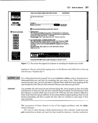 12.3 How to observe 367
lsepheniqm
aEtccumentsthatbest matchyour search
1
71%.Directories C L k MamageBook 4 MarnageBook Fwr of ltawamba
County, Mississippiwas abstractedby Eioyie Grissom from the originalrecords
and typesel for web publicationby. . lllZEi12M
Pamnal pege: http:/ / vwwv.nmrk-one.com/ -ithissod marr4.html
2.
Union Database. WAME
FNAME OLOSEC SEC GRAVE GRAVRA STATE W K ARM COMPANY
REGIMEM DDATEDATE OPB WAR UNKNOWNCOMMENT REF JOSEPH...
1213111969
Educationalmite: http:/ /wcwc.lsu.edu/ c d projectd dbasast
chalm.la union.htm
Copynghl g4 1997-2000.Northern hgM Technology Inc All nghts resewed
Figure 12.2 The screen that appears in response to searching for Stephen Jay Gouild.
looking at. Has he noticed his typing error or the Barnes and Noble box at the top
left that says "Stephen Jay"?
Try a think-aloud exercise yourself. Go to an e-commercewebsite, such as Amazon.com or
BarnesandNoble.com, and look for something that you want to buy. Think aloud as you
search and notice how you feel and behave. Did you find it difficultto keep speaking all the
way through the task? Did you feel awkward? Did you stop when you got stuck?
Comment You probably felt self-consciousand awkward doing this. Some people say they feel really
embarrassed.At times you may also have started to forgetto speak out loud because it feels
like talking to yourself, which most of us don't do. YOUmay also have found it difficult to
think aloud when the task got difficult. In fact, you probablystopped speaking when the task
became demanding, and that is exactly the time when an evaluator is most eager to hear
your comments.
The occurrence of these silences is one of the biggest problems with the think-
aloud technique.
If a user is silent during a think-aloud protocol, the evaluator could interrupt
.and remind him to think out loud, but that would be intrusive. Another solution is
 