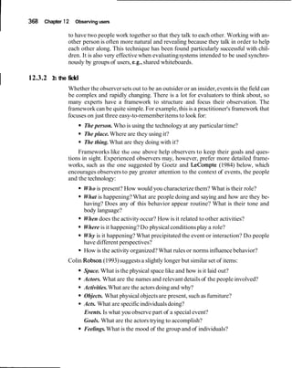 368 Chapter 12 Observing users
to have two people work together so that they talk to each other. Working with an-
other person is often more natural and revealing because they talk in order to help
each other along. This technique has been found particularly successful with chil-
dren. It is also very effective when evaluatingsystems intended to be used synchro-
nously by groups of users, e.g., shared whiteboards.
I 12.3.2 In the field
Whether the observersets out to be an outsider or an insider,events in the field can
be complex and rapidly changing. There is a lot for evaluators to think about, so
many experts have a framework to structure and focus their observation. The
framework can be quite simple.For example,this is a practitioner's framework that
focuses on just three easy-to-rememberitems to look for:
The person. Who is using the technology at any particular time?
The place.Where are they using it?
The thing. What are they doing with it?
Frameworks like the one above help observers to keep their goals and ques-
tions in sight. Experienced observers may, however, prefer more detailed frame-
works, such as the one suggested by Goetz and LeCompte (1984) below, which
encourages observers to pay greater attention to the context of events, the people
and the technology:
Who is present? How would you characterize them? What is their role?
What is happening? What are people doing and saying and how are they be-
having? Does any of this behavior appear routine? What is their tone and
body language?
When does the activityoccur? How is it related to other activities?
Where is it happening? Do physical conditionsplay a role?
Why is it happening? What precipitated the event or interaction? Do people
have different perspectives?
How is the activity organized?What rules or norms influence behavior?
Colin Robson (1993)suggestsa slightly longer but similar set of items:
Space. What is the physical space like and how is it laid out?
Actors. What are the names and relevant details of the people involved?
Activities.What are the actors doingand why?
Objects. What physical objectsare present, such as furniture?
Acts. What are specificindividualsdoing?
Events. Is what you observe part of a special event?
Goals. What are the actors trying to accomplish?
Feelings.What is the mood of the group and of individuals?
 