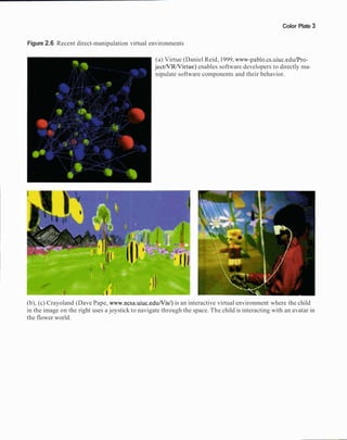 Color Plate 3
Figure 2.6 Recent direct-manipulation virtual environments
(a) Virtue (Daniel Reid, 1999, www-pablo.cs.uiuc.edulPro-
jectNRNirtue) enables software developers to directly ma-
nipulate software components and their behavior.
(b), (c) Crayoland (Dave Pape, www.ncsa.uiuc.eduNis/)is an interactive virtual environment where the child
in the image on the right uses a joystick to navigate through the space. The child is interacting with an avatar in
the flower world.
 