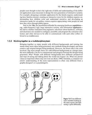 1.3 What is interaction design? 9
people were thought to have the right mix of skills and understanding of the differ-
ent application areas necessary to design the new generation of interactive systems.
For example, designing a reminder application for the family requires understand-
ing how families interact; creating an interactive story kit for children requires un-
derstanding how children write and understand narrative, and developing an
interactive guide for art-gallery visitors requires appreciating what people do and
how they move through publicspaces.
Now in the 'OOs, the possibilitiesafforded by emerging hardware capabilities-
e.g., radio-frequency tags, large interactive screens, and information appliances-
has led to a further realization that engineers, who know about hardware, software,
and electronics are needed to configure,assemble, and program the consumer elec-
tronics and other devices to be able to communicate with each other (often re-
ferred to as middleware).
1.3.2 Working together as a multidisciplinaryteam
Bringing together so many people with different backgrounds and training has
meant many more ideas being generated, new methods being developed, and more
creative and original designs being produced. However, the down side is the costs
involved. The more people there are with different backgrounds in a design team,
the more difficult it can be to communicate and progress forward the designs being
generated. Why? People with different backgrounds have different perspectives
and ways of seeing and talking about the world (see Figure 1.4). What one person
values as important others may not even see (Kim,1990). Similarly,a computer sci-
entist's understanding of the term representation is often very different from a
graphic designer's or a psychologist's.
Figure 1.4 Four different
team members lookingat
the same square,but each
seeing it quitedifferently.
 