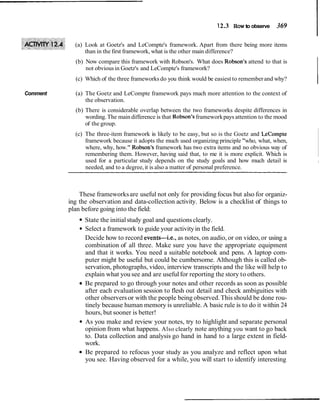 12.3 How to observe 369
(a) Look at Goetz's and LeCompte's framework. Apart from there being more items
than in the first framework, what is the other main difference?
Comment
(b) Now compare this framework with Robson's. What does Robson's attend to that is
not obviousin Goetz's and LeCompte's framework?
(c) Which of the three frameworks do you think would be easiest to rememberand why?
I
(a) The Goetz and LeCompte framework pays much more attention to the context of
the observation.
(b) There is considerable overlap between the two frameworks despite differences in
wording.The maindifference is that Robson's frameworkpays attention to the mood
of the group.
(c) The three-item framework is likely to be easy, but so is the Goetz and LeCompte
framework because it adopts the much used organizing principle "who, what, when,
where, why, how." Robson's framework has two extra items and no obvious way of
remembering them. However, having said that, to me it is more explicit. Which is
used for a particular study depends on the study goals and how much detail is I
needed, and to a degree,it is also a matter of personal preference.
These frameworksare useful not only for providing focus but also for organiz-
ing the observation and data-collection activity. Below is a checklist of things to
plan before going into the field:
State the initialstudy goal and questionsclearly.
Select a framework to guide your activityin the field.
Decide how to record events-i.e., as notes, on audio, or on video, or using a
combination of all three. Make sure you have the appropriate equipment
and that it works. You need a suitable notebook and pens. A laptop com-
puter might be useful but could be cumbersome. Although this is called ob-
servation, photographs, video, interview transcripts and the like will help to
explain what you see and are usefulfor reporting the story to others.
Be prepared to go through your notes and other records as soon as possible
after each evaluation session to flesh out detail and check ambiguities with
other observersor with the people being observed.Thisshould be done rou-
tinely because human memory is unreliable.A basic rule is to do it within 24
hours, but sooner is better!
As you make and review your notes, try to highlight and separate personal
opinion from what happens. Also clearly note anything you want to go back
to. Data collection and analysis go hand in hand to a large extent in field-
work.
Be prepared to refocus your study as you analyze and reflect upon what
you see. Having observed for a while, you will start to identify interesting
 
