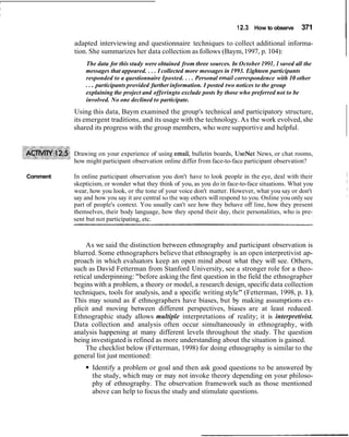 12.3 How to observe 371
Iadapted interviewing and questionnaire techniques to collect additional informa-
tion. She summarizes her data collection as follows (Baym,1997, p. 104):
The data for this study were obtained from three sources. In October 1991,I saved all the
messages that appeared. ... I collected more messages in 1993. Eighteen participants
responded to a questionnaire Iposted. ... Personal email correspondence with 10 other
... participants provided further information. I posted two notices to the group
explaining the project and offeringto exclude posts by those who preferred not to be
involved. No one declined to participate.
Using this data, Baym examined the group's technical and participatory structure,
its emergent traditions, and its usage with the technology.As the work evolved, she
shared its progress with the group members, who were supportive and helpful.
Drawing on your experience of using email, bulletin boards, UseNet News, or chat rooms,
how might participant observation online differ from face-to-face participant observation?
Comment In online participant observation you don't have to look people in the eye, deal with their
skepticism, or wonder what they think of you, as you do in face-to-face situations. What you
wear, how you look, or the tone of your voice don't matter. However, what you say or don't
say and how you say it are central to the way others will respond to you. Online you only see
part of people's context. You usually can't see how they behave off line, how they present
themselves, their body language, how they spend their day, their personalities, who is pre-
sent but not participating, etc.
As we said the distinction between ethnography and participant observation is
blurred. Some ethnographers believe that ethnography is an open interpretivist ap-
proach in which evaluators keep an open mind about what they will see. Others,
such as David Fetterman from Stanford University, see a stronger role for a theo-
retical underpinning: "before asking the first question in the field the ethnographer
begins with a problem, a theory or model, a research design, specificdata collection
techniques, tools for analysis, and a specific writing style" (Fetterman, 1998, p. 1).
This may sound as if ethnographers have biases, but by making assumptions ex-
plicit and moving between different perspectives, biases are at least reduced.
Ethnographic study allows multiple interpretations of reality; it is interpretivist.
Data collection and analysis often occur simultaneously in ethnography, with
analysis happening at many different levels throughout the study. The question
being investigated is refined as more understanding about the situation is gained.
The checklist below (Fetterman, 1998) for doing ethnography is similar to the
general list just mentioned:
Identify a problem or goal and then ask good questions to be answered by
the study, which may or may not invoke theory depending on your philoso-
phy of ethnography. The observation framework such as those mentioned
above can help to focus the study and stimulate questions.
 