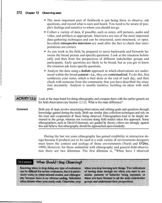I 372 Chapter 12 Observingusers
The most important part of fieldwork is just being there to observe, ask
questions, and record what is seen and heard. You need to be aware of peo-
ple's feelings and sensitive to where you should not go.
Collect a variety of data, if possible, such as notes, still pictures, audio and
video, and artifacts as appropriate. Interviews are one of the most important
data-gathering techniques and can be structured, semi-structured, or open.
So-called retrospective interviews are used after the fact to check that inter-
pretations are correct.
As you work in the field, be prepared to move backwards and forwards be-
tween the broad picture and specificquestions. Look at the situation holisti-
cally and then from the perspectives of different stakeholder groups and
participants. Early questions are likely to be broad, but as you get to know
the situation ask more specific questions.
Analyze the data using a holistic approach in which observations are under-
stood within the broad context-i.e., they are contextualized.To do this, first
synthesize your notes, which is best done at the end of each day, and then
check with someone from the community that you have described the situa-
tion accurately. Analysis is usually iterative, building on ideas with each
pass.
I
Look at the steps listed fordoing ethnography and comparethem with the earlier genericset
for field observation (see Section 12.3.2). What is the main difference?
Comment Both sets of steps involve structuringobservations and refining goals and questions through
knowledge gained during the study.Both use similar data collection techniques and rely on
the trust and cooperation of those being observed. Ethnographers tend to be deeply irn-
mersed in the group, whereas not everyone doing field studies takes this approach. Some
ethnographers,such as David Fetterman, are guided by theory;others are strongly against
this and believe that ethnographyshouldbe approached open-mindedly.
During the last ten years ethnography has gained credibility in interaction de-
sign because if products are to be used in a wide variety of environments designers
must know the context and ecology of those environments (Nardi and O'Day,
1999). However, for those unfamiliar with ethnography and general field observa-
tion there are two dilemmas. The first dilemma is, "When have I observed
 