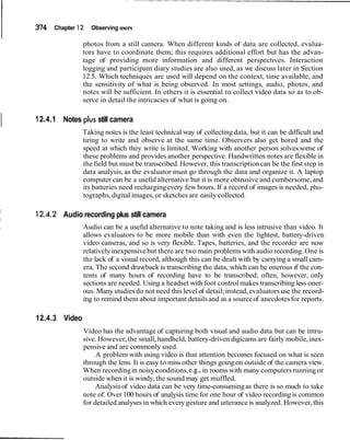 374 Chapter 12 Observing users
photos from a still camera. When different kinds of data are collected, evalua-
tors have to coordinate them; this requires additional effort but has the advan-
tage of providing more information and different perspectives. Interaction
logging and participant diary studies are also used, as we discuss later in Section
12.5. Which techniques are used will depend on the context, time available, and
the sensitivity of what is being observed. In most settings, audio, photos, and
notes will be sufficient. In others it is essential to collect video data so as to ob-
serve in detail the intricacies of what is going on.
I 12.4.1 Notes plus still camera
Taking notes is the least technical way of collecting data, but it can be difficult and
tiring to write and observe at the same time. Observers also get bored and the
speed at which they write is limited. Working with another person solves some of
these problems and provides another perspective. Handwritten notes are flexible in
the field but must be transcribed.However, this transcriptioncan be the first step in
data analysis, as the evaluator must go through the data and organize it. A laptop
computer can be a useful alternative but it is more obtrusive and cumbersome,and
its batteries need rechargingevery few hours. If a record of images is needed, pho-
tographs, digital images,or sketches are easily collected.
Audio recording plus still camera
Audio can be a useful alternative to note taking and is less intrusive than video. It
allows evaluators to be more mobile than with even the lightest, battery-driven
video cameras, and so is very flexible. Tapes, batteries, and the recorder are now
relativelyinexpensivebut there are two main problems with audio recording. One is
the lack of a visual record, although this can be dealt with by carrying a small cam-
era. The second drawback is transcribing the data, which can be onerous if the con-
tents of many hours of recording have to be transcribed; often, however, only
sections are needed. Using a headset with foot control makes transcribing less oner-
ous. Many studiesdo not need this level of detail;instead,evaluatorsuse the record-
ing to remind them about important detailsand as a source of anecdotesfor reports.
12.4.3 Video
Video has the advantage of capturing both visual and audio data but can be intru-
sive. However, the small, handheld, battery-driven digicams are fairly mobile,inex-
pensive and are commonly used.
A problem with using video is that attention becomes focused on what is seen
through the lens. It is easy to miss other things going on outside of the camera view.
When recordingin noisy conditions,e.g., in rooms with many computers runningor
outside when it is windy, the sound may get muffled.
Analysis of video data can be very time-consumingas there is so much to take
note of. Over 100 hours of analysis time for one hour of video recording is common
for detailed analyses in which everygesture and utterance is analyzed. However, this
 