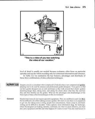 12.4 Data co:o(lection 375
610 (B I989Jim Unger
"This is a video of you two watching
the video of our vacation."
level of detail is usually not needed because evaluators often focus on particular
episodes and use the whole recording only for contextual information and reference.
In Table 12.2 we summarize the key features, advantages and drawbacks of
these three combinations of data collection techniques.
Imagine you are a consultant who is employed to help develop a new computerized garden-
planning tool to be used by amateur and professional garden designers. Your goal is to find
out how garden designers use an early prototype as they walk around their clients' gardens
sketching design ideas, taking notes, and asking the clients about what they like and how
they and their families use the garden. What are the advantages and disadvantages of the
three types of data-collection techniques in this environment?
I
Comment Handwritten notes do not require specialist equipment. They are unobtrusive and very flexi-
ble but difficult to do while walking around a garden. Ifit starts to rain there is no equipment
to get wet, but taking notes is tiring, people lose concentration, biases creep in, and hand-
writing can be difficult to decipher. Video captures more information (e.g., the landscape,
where the designers are looking, sketches, comments, etc.) but it is more intrusive, you must
also carry equipment and film and what happens if it starts to rain? You also need access to
 