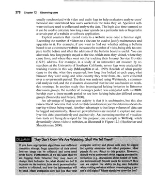 378 Chapter 12 Observing users
Iusually synchronized with video and audio logs to help evaluators analyze users'
behavior and understand how users worked on the tasks they set. Specialist soft-
ware toolsare used to collect and analyze the data. The log is also time-stamped so
it can be used to calculatehow long a user spends on a particular task or lingered in
a certain part of a website or software application.
Explicit counters that record visits to a website were once a familiar sight.
Recording the number of visitors to a site can be used to justify maintenance and
upgrades to it. For example, if you want to find out whether adding a bulletin
board to an e-commerce website increases the number of visits,being able to com-
pare traffic before and after the addition of the bulletin board is useful. You can
also track how long people stayed at the site, which areas they visited, where they
came from, and where they went next by tracking their Internet Service Provider
(I.S.P.) address. For example, in a study of an interactive art museum by re-
searchers at the University of Southern California, server logs were analyzed by
tracking visitors in this way (McLaughIin et al., 1999). Records of when people
came to the site, what they requested, how long they looked at each page, what
browser they were using, and what country they were from, etc., were collected I
over a seven-month period. The data was analyzed using Webtrends, a commer-
cial analysis tool, and the evaluators discovered that the site was busiest on week-
day evenings. In another study that investigated lurking behavior in listserver
discussion groups, the number of messages posted was compared with list mem-
I
bership over a three-month period to see how lurking behavior differed among I
groups (Nonnecke and Preece, 2000).
An advantage of logging user activity is that it is unobtrusive, but this also
raises ethical concerns that need careful consideration (see the dilemma about ob-
serving without being seen). Another advantage is that large volumes of data can
be logged automatically. However, powerful tools are needed to explore and ana-
lyze this data quantitatively and qualitatively. An increasing number of visualiza-
tion tools are being developed for this purpose; one example is WebLog, which
dynamically shows visits to websites, as illustrated in Figure 12.3 (Hochheiser and
Shneiderman,2000).
 