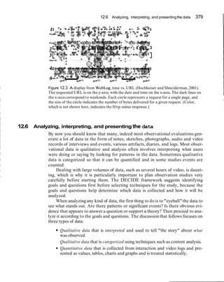 12.6 Analyzing, interpreting, and presentingthe data 379
Figure 12.3 A display from WebLog, time vs. URL (Hochheiser and Shneiderman, 2001).
The requested URL is on the y-axis, with the date and time on the x-axis. The dark lines on
the x-axiscorrespond to weekends. Each circle represents a request for a single page, and
the size of the circle indicates the number of bytes delivered for a given request. (Color,
which is not shown here, indicates the Http status response.)
12.6 Analyzing, interpreting, and presenting the data
By now you should know that many, indeed most observational evaluations gen-
erate a lot of data in the form of notes, sketches, photographs, audio and video
records of interviews and events, various artifacts, diaries, and logs. Most obser-
vational data is qualitative and analysis often involves interpreting what users
were doing or saying by looking for patterns in the data. Sometimes qualitative
data is categorized so that it can be quantified and in some studies events are
counted.
Dealing with large volumes of data, such as several hours of video, is daunt-
ing, which is why it is particularly important to plan observation studies very
carefully before starting them. The DECIDE framework suggests identifying
goals and questions first before selecting techniques for the study, because the
goals and questions help determine which data is collected and how it will be
analyzed.
When analyzing any kind of data, the first thing to do is to "eyeball"the data to
see what stands out. Are there patterns or significant events? Is there obvious evi-
dence that appears to answer a question or support a theory? Then proceed to ana-
lyze it according to the goals and questions. The discussion that follows focuses on
three types of data:
Qualitative data that is interpreted and used to tell "the story" about what
was observed.
Qualitative data that is categorized using techniques such as content analysis.
Quantitative data that is collected from interaction and video logs and pre-
sented as values, tables, charts and graphs and is treated statistically.
 