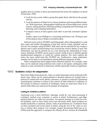 12.6 Analyzing, interpreting, and presenting the data 381
graphic data are similar to those just mentioned but notice the emphasis on detail
(Fetterman, 1998):
Look for key events within a group that speak about what drives the group's
activity.
Look for patterns of behavior in various situations and among different play-
ers. With experience, ethnographers build up sets of knowledge from various
sources, asking questions, listening, probing, comparing and contrasting, syn-
thesizing, and evaluating information.
Compare sources of data against each other to provide consistent explana-
tions.
Finally, report your findings in a convincing and honest way. Writing is part
of the analysis since it helps to crystallizeideas.
Software tools, such as NUDIST and Ethnograph, allow ethnographers to code
their notes and artifact descriptions so that they can be sorted, searched, and re-
trieved. For example, using NUDIST, field notes can be searched for key words or
phrases and a report printed listing every occasion the word or phrase is used. The
information can also be printed out as a tree showing the relationship of occur-
rences. Similarly,NUDIST can be used to search a body of text to identify specific
predetermined categories or words for content analysis. The more copious the
notes, the more useful tools like NUDIST are. Furthermore, many exploratory
searches can be done to test hypotheses among different categories of data.
Other computerized tools support basic statistical analysis. For example, some
data can be analyzed using statistical tests (such as chi-square contingency table
analysisor rank correlation) to determine whether particular trends are significant.
12.6.2 Qualitative analysis for categorization
Data from think-aloud protocols, video, or audio transcripts can be analyzed in dif-
ferent ways. These can be coarse-grained or detailed analyses of excerpts from a
protocol in which each word, phrase, utterance, or gesture is analyzed. Sometimes
examining the comment or action in the context of other behavior is sufficient. In
this section we discuss a selection of techniques. Some are used more often in re-
search while others are used more for product development.
Looking for incidents or patterns
Analyzing even a short half-hour videotape would be very time-consuming if
evaluators studied every comment or action in detail. Furthermore, such fine-
grained analyses are often not necessary. A common strategy is to look for criti-
cal incidents, such as times when users were obviously stuck. Such incidents are
usually marked by a comment, silence, looks of puzzlement, etc. Evaluators focus
on these incidents and review them in detail, using the rest of the video as con-
text to inform their analysis. For example, Jurgen Koenemann-Belliveau et al.
(1994) used this approach to compare the efficacy of two versions of a Smalltalk
 