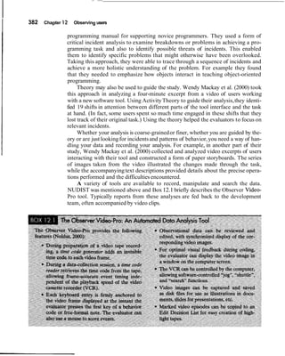 382 Chapter 12 Observing users
programming manual for supporting novice programmers. They used a form of
critical incident analysis to examine breakdowns or problems in achieving a pro-
gramming task and also to identify possible threats of incidents. This enabled
them to identify specific problems that might otherwise have been overlooked.
Taking this approach, they were able to trace through a sequence of incidents and
achieve a more holistic understanding of the problem. For example they found
that they needed to emphasize how objects interact in teaching object-oriented
programming.
Theory may also be used to guide the study. Wendy Mackay et al. (2000) took
this approach in analyzing a four-minute excerpt from a video of users working
with a new software tool. Using ActivityTheory to guide their analysis,they identi-
fied 19 shifts in attention between different parts of the tool interface and the task
at hand. (In fact, some users spent so much time engaged in these shifts that they
lost track of their original task.) Using the theory helped the evaluators to focus on
relevant incidents.
Whether your analysis is coarse-grainedor finer, whether you are guided by the-
ory or are just lookingfor incidentsand patterns of behavior,you need a way of han-
dling your data and recording your analysis. For example, in another part of their
study, Wendy Mackay et al. (2000) collected and analyzed video excerpts of users
interacting with their tool and constructed a form of paper storyboards. The series
of images taken from the video illustrated the changes made through the task,
while the accompanyingtext descriptions provided details about the precise opera-
tions performed and the difficulties encountered.
A variety of tools are available to record, manipulate and search the data.
NUDIST was mentioned above and Box12.1briefly describes the Observer Video-
Pro tool. Typically reports from these analyses are fed back to the development
team, often accompanied by video clips.
 