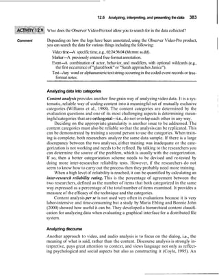 12.6 Analyzing, interpreting, and presenting the data 383
I
What does the Observer Video-Protool allow you to search for in the data collected?
Comment Depending on how the logs have been annotated, using the Observer Video-Pro product,
you can search the data for various things including the following:
Video time-A specifictime, e.g.,02:24:36.04(hh:mm: ss.dd).
Marker-A previously entered free-formatannotation.
Event-A combination of actor, behavior, and modifiers, with optional wildcards (e.g.,
thefirst occurrenceof"glazed look"or"Sarah approachesJanice").
Text-Any word or alphanumerictext stringoccurringin thecoded event recordsor free-
format notes.
Analyzingdata into categories
Content analysis provides another fine grain way of analyzing video data. It is a sys-
tematic, reliable way of coding content into a meaningful set of mutually exclusive
categories (Williams et al., 1988). The content categories are determined by the
evaluation questions and one of its most challenging aspects is determining mean-
ingful categories that are orthogonal-i.e., do not overlap each other in any way.
Deciding on the appropriate granularity is another issue to be addressed. The
content categories must also be reliable so that the analysis can be replicated. This
can be demonstrated by training a second person to use the categories. When train-
ing is complete, both researchers analyze the same data sample. If there is a large
discrepancy between the two analyses, either training was inadequate or the cate-
gorization is not working and needs to be refined. By talking to the researchers you
can determine the source of the problem, which is usually with the categorization.
If so, then a better categorization scheme needs to be devised and re-tested by
doing more inter-researcher reliability tests. However, if the researchers do not
seem to know how to carry out the process then they probably need more training.
When a high level of reliability is reached, it can be quantified by calculating an
inter-research reliability rating. This is the percentage of agreement between the
two researchers, defined as the number of items that both categorized in the same
way expressed as a percentage of the total number of items examined. It provides a
measure of the efficacy of the technique and the categories.
Content analysis per se is not used very often in evaluations because it is very
labor-intensive and time-consuming but a study by Maria Ebling and Bonnie John
(2000) showed how useful it can be. They developed a hierarchical content classifi-
cation for analyzing data when evaluating a graphical interface for a distributed file
system.
Analyzingdiscourse
Another approach to video, and audio analysis is to focus on the dialog, i.e., the
meaning of what is said, rather than the content. Discourse analysis is strongly in-
terpretive, pays great attention to context, and views language not only as reflect-
ing psychological and social aspects but also as constructing it (Coyle, 1995). An
 