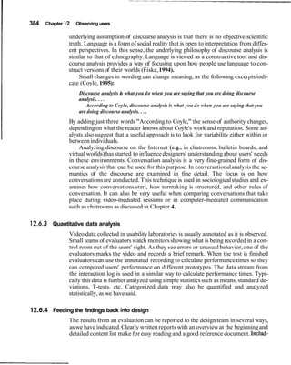 384 Chapter 12 Observing users
underlying assumption of discourse analysis is that there is no objective scientific
truth. Language is a form of social reality that is open to interpretation from differ-
ent perspectives. In this sense, the underlying philosophy of discourse analysis is
similar to that of ethnography. Language is viewed as a constructive tool and dis-
course analysis provides a way of focusing upon how people use language to con-
struct versionsof their worlds (Fiske,1994).
Small changes in wording can change meaning, as the following excerpts indi-
cate (Coyle, 1995):
Discourse analysis is what you do when you are saying that you are doing discourse
analysis....
According to Coyle, discourse analysis is what you do when you are saying that you
are doing discourse analysis....
By adding just three words "According to Coyle," the sense of authority changes,
depending on what the reader knows about Coyle's work and reputation. Some an-
alysts also suggest that a useful approach is to look for variability either within or
between individuals.
Analyzing discourse on the Internet (e.g., in chatrooms, bulletin boards, and
virtual worlds) has started to influencedesigners' understandingabout users' needs
in these environments. Conversation analysis is a very fine-grained form of dis-
course analysis that can be used for this purpose. In conversationalanalysis the se-
mantics of the discourse are examined in fine detail. The focus is on how
conversationsare conducted. This technique is used in sociologicalstudies and ex-
amines how conversations start, how turntaking is structured, and other rules of
conversation. It can also be very useful when comparing conversations that take
place during video-mediated sessions or in computer-mediated communication
such as chatrooms as discussed in Chapter 4.
Quantitative data analysis
Video data collected in usabilitylaboratories is usually annotated as it is observed.
Small teams of evaluators watch monitorsshowing what is being recorded in a con-
trol room out of the users' sight. As they see errors or unusual behavior,one of the
evaluators marks the video and records a brief remark. When the test is finished
evaluators can use the annotated recording to calculate performance times so they
can compared users' performance on different prototypes. The data stream from
the interaction log is used in a similar way to calculate performance times. Typi-
cally this data is further analyzed using simple statisticssuch as means, standard de-
viations, T-tests, etc. Categorized data may also be quantified and analyzed
statistically, as we have said.
12.6.4 Feeding the findings back intodesign
The resultsfrom an evaluation can be reported to the design team in several ways,
as we have indicated.Clearly written reports with an overviewat the beginningand
detailed content list make for easy reading and a good reference document. Includ-
 