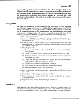 Summary 385
ing anecdotes, quotations, pictures, and video clips helps to bring the study to life,
stimulate interest, and make the written descriptionmore meaningful.Some teams
like quantitativedata, but its value dependson the type of study and its goals. Ver-
bal presentations that include video clips can also be very powerful. Often both
qualitative and quantitative data analysis are useful becuase they provide alterna-
tive perspectives.
Assignment
The aim of this assignment is for you to learn to do field obsewation. To do the assignment
you will need tofind a group of people or a single individual engaged in using one of the fol-
lowing: a mobile phone, a VCR, a photocopying machine, computer software, or some other
type of technology that interests you. Assume that you have been employed to improve the
product, either by doing a redesign or by creating a completely new product. You can observe
people in your family, your friends, or people in your class or local community group.
For this assignmentyou should:
(a) Consider what the basic goal of "improving the product"means. What initial ques-
tions might you ask?
(b) Watch the group (or person) casually to get an understanding of issues that might
create challenges for you doing this assignment and information that might enable
you to refine your questions.
(c) Then plan your study:
(i) Think again about what questions will help direct your observation.What are
you evaluating?
(ii) Decide where on the outsider-insider spectrum of observersyou wish to be.
(iii) Prepare an informed consent form and any scripts that you need to introduce
yourself and your study.
(iv) Decide how you will collect data and prepare any data-collection sheets
needed;acquire and test any equipment needed.
(v) Decide how you will analyze the data that you collect.
(vi) Think through the DECIDE framework. Is everything covered?
(vii) If so, do a pilot study to check your preparation.
(d) Carry out your study but limit its scope. For example, plan two half-hour observa-
tion periods.
(e) Now analyze your data using the method chosen above.
(f) Write a report about what you did and why; describe your data, how you analyzed
it, and your findings.
(g) Suggest some ways in which the product might be improved.
Summary
Observing users in the field enables designers to see how technology is used in context. It is
valuable for confirming designers' understanding of users' needs and for exploring new de-
sign ideas. Various amounts of control,intervention,and involvement with usersare possible.
 