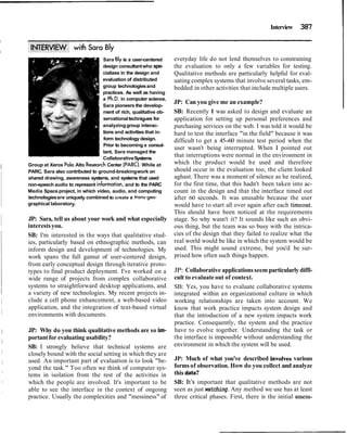 Interview 387
Sara Bly is a user-centered
design consultantwho spe-
cializes in the design and
evaluation of distributed
group technologiesand
practices. As well as having
a Ph.D. in computer science,
Sara pioneers the develop-
ment of rich, qualitative ob-
servationaltechniques for
analyzinggroup interac-
tions and activities that in-
form technology design.
Prior to becoming a consul-
tant, Sara managed the
CollaborativeSystems
I Group at Xerox Palo Alto ResearchCenter PAR^. While at
PARC, Sara also contributed to ground-breakingwork on
shared drawing, awareness systems, and systems that used
non-speech audio to represent information, and to the PARC
Media Spaceproject, in which video, audio, and computing
technologiesare uniquely combined to create a trans-geo-
graphical laboratory.
I JP: Sara, tell us about your work and what especially
interestsyou.
SB: I'm interested in the ways that qualitative stud-
ies, particularly based on ethnographic methods, can
inform design and development of technologies. My
work spans the full gamut of user-centered design,
from early conceptual design through iterative proto-
types to final product deployment. I've worked on a
wide range of projects from complex collaborative
systems to straightforward desktop applications, and
a variety of new technologies. My recent projects in-
clude a cell phone enhancement, a web-based video
application, and the integration of text-based virtual
environments with documents.
I JP: Why do you think qualitative methods are so im-
portantfor evaluating usability?I
SB: I strongly believe that technical systems are
closely bound with the social setting in which they are
used. An important part of evaluation is to look "be-
yond the task." Too often we think of computer sys-
tems in isolation from the rest of the activities in
which the people are involved. It's important to be
able to see the interface in the context of ongoing
practice. Usually the complexities and "messiness" of
everyday life do not lend themselves to constraining
the evaluation to only a few variables for testing.
Qualitative methods are particularly helpful for eval-
uating complex systems that involve several tasks, em-
bedded in other activities that include multiple users.
JP: Can you give me an example?
SB: Recently I was asked to design and evaluate an
application for setting up personal preferences and
purchasing services on the web. I was told it would be
hard to test the interface "in the field" because it was
difficult to get a 45-60 minute test period when the
user wasn't being interrupted. When I pointed out
that interruptions were normal in the environment in
which the product would be used and therefore
should occur in the evaluation too, the client looked
aghast. There was a moment of silence as he realized,
for the first time, that this hadn't been taken into ac-
count in the design and that the interface timed out
after 60 seconds. It was unusable because the user
would have to start all over again after each timeout.
This should have been noticed at the requirements
stage. So why wasn't it? It sounds like such an obvi-
ous thing, but the team was so busy with the intrica-
cies of the design that they failed to realize what the
real world would be like in which the system would be
used. This might sound extreme, but you'd be sur-
prised how often such things happen.
JP: Collaborative applicationsseem particularly diffi-
cult to evaluate out of context.
SB: Yes, you have to evaluate collaborative systems
integrated within an organizational culture in which
working relationships are taken into account. We
know that work practice impacts system design and
that the introduction of a new system impacts work
practice. Consequently, the system and the practice
have to evolve together. Understanding the task or
the interface is impossible without understanding the
environment in which the system will be used.
JP: Much of what you've described involves various
formsof observation. How do you collect and analyze
this data?
SB: It's important that qualitative methods are not
seen as just watching.Any method we use has at least
three critical phases. First, there is the initial assess-
 