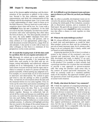 388 Chapter 12 Observingusers
ment of the domain and/or technology and the deter-
mination of the questions to address in the evalua-
tion. Second is the data collection, analysis, and
representation, and third, the communication of the
findings with the development team. I try to start with
a clear understanding of what I need to focus on in
the field. However, I also try hard not to start with as-
sumptions about what will be true. So, 1 start with a
well-defined focus but not a hypothesis. In the field
(or even in the lab), I primarily use interviews and ob-
servations with some self-reporting that often takes
the form of diaries, etc. The data typically consists of
my notes, the audio and/or videotapes from inter-
views and observation time, still pictures, and as
many artifacts as I can appropriately gather (e.g., a
work document covered with post-its, a page from an
old calendar). I also prefer to work with at least one
other colleague so that there is a minimum of two
perspectives on the events and data.
JP: It sounds like keeping track of all this data could
be a problem. How do you organize and analyze it?
SB: Obviously it's critical not to end with the data
collection. Whenever possible, I do immediate de-
briefs after each session in the field with my col-
league, noting individually and collectively whatever
jumped out at us. Subsequently, I use the interview
notes (from everyone involved) and the tapes and ar-
tifacts to construct as much of a picture of what hap-
pened as possible, without putting any judgment on it.
For example, in a recent study six of us were involved
in interviews and observations. We worked in pairs
and tried to vary the pairings as often as possible.
Thus. we had lots of conversations about the data and
the situations before we ever came together. First, we
wrote up the notes from each session (something I try
to do as soon as possible). Next we got together and
began looking across the data. That is, we created
representations of important events (tables, maps,
charts) together. Because we collectively had ob-
served all the events and because we could draw upon
our notes, we could feed the data from each observa-
tion into each finding. Oftentimes, we create collec-
tions, looking for common behaviors or events across
multiple sessions. A collection will highlight activities
that are crucial to the design of the system being eval-
uated. Whatever techniques we use, we always come
back to the data as a reality and validity check.
JP: Is it difficult to get development teams and man-
agers to listen to you? How do you feed your findings
back?
SB: As often as possible, development teams are in-
volved in the process along the way. They participate
in setting the initial goals of the evaluation, occasion-
ally in observation sessions, and as recipients of a
final report. My goal with any project is to ensure that
the final report is not a handoff but rather an interac-
tion that offers a chance to work together on what
we've found.
JP: What are the mainchallengesyou face?
SB: It's always difficult to conduct a field study with
as much time and participation as would be ideal.
Most product cycles are short and the evaluation is
just one of many necessary steps. So it's always a chal-
lenge to do an evaluation that is timely, useful, and
yet based on solid methodology.
A gnawing question for me is how to evaluate a
system in the context of the customer's own envi-
ronment and experience when the system is not
fully developed and ready to deploy? If we can't
bring a product to the field, can we bring the field
to the product? For example, a client recently had
a prototype interface for a system that was intended
to provide a new approach to person-to-person
calls. But using the interface made sense only in
the context of actual real-world interactions. So,
while we certainly could do a standard usability
study of the interface, this approach wouldn't get at
the questions of how well the product would fit into
an actual work situation.
JP: Finally, what about the future? Any comments?
SB: I think the explosion of computing technology is
both exciting and overwhelming. We now have so
much new information constantly available and so
many new devices to master that it's hard to keep up.
Evaluation is going to become ever more critical and
complex and we should use all the techniques at our
disposal as appropriate. I think an increasingly impor-
tant aspect of new interfaces will be not only how well
they support performance, satisfaction, and experi-
ence, but the way in which a user is able to grasp a
conceptual model that is compatible with, but does
not overwhelm their ongoing practice.
 