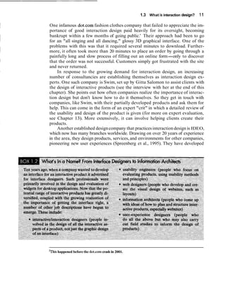 1.3 What is interaction design? 11
One infamous dot.com fashion clothes company that failed to appreciate the im-
portance of good interaction design paid heavily for its oversight, becoming
bankrupt within a few months of going public.' Their approach had been to go
for an "all singing and all dancing," glossy 3D graphical interface. One of the
problems with this was that it required several minutes to download. Further-
more, it often took more than 20 minutes to place an order by going through a
painfully long and slow process of filling out an online form-only to discover
that the order was not successful. Customers simply got frustrated with the site
and never returned.
In response to the growing demand for interaction design, an increasing
number of consultancies are establishing themselves as interaction design ex-
perts. One such company is Swim, set up by Gitta Salomon to assist clients with
the design of interactive products (see the interview with her at the end of this
chapter). She points out how often companies realize the importance of interac-
tion design but don't know how to do it themselves. So they get in touch with
companies, like Swim, with their partially developed products and ask them for
help. This can come in the form of an expert "crit" in which a detailed review of
the usability and design of the product is given (for more on expert evaluation,
see Chapter 13). More extensively, it can involve helping clients create their
products.
Another established design company that practices interaction design is IDEO,
which now has many branches worldwide. Drawing on over 20 years of experience
in the area, they design products, services, and environments for other companies,
pioneering new user experiences (Spreenberg et al., 1995). They have developed
'This happened before the dot.comcrash in 2001.
 