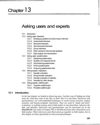 Chapter 13
Asking users and experts
13.1 Introduction
13.2 Asking users: interviews
13.2.1 Developing questions and planningan interview
13.2.2 Unstructuredinterviews
13.2.3 Structured interviews
13.2.4 Semi-structuredinterviews
13.2.5 Group interviews
13.2.6 Other sourcesof interview-likefeedback
13.2.7 Data analysis and interpretation
13.3 Asking users: questionnaires
13.3.1 Designingquestionnaires
13.3.2 Question and response format
13.3.3 Administeringquestionnaires
13.3.4 Onlinequestionnaires
13.3.5 Analyzing questionnairedata
13.4 Asking experts: inspections
13.4.1 Heuristic evaluation
13.4.2 Doing heuristic evaluation
13.4.3 Heuristic evaluation of websites
13.4.4 Heuristics for other devices
13.5 Asking experts: walkthroughs
13.5.1 Cognitive walkthroughs
13.5.2 Pluralisticwalkthroughs
13.1 Introduction
In the last chapter we looked at observing users. Another way of finding out what
users do, what they want to do, like, or don't like is to ask them. Interviews and
questionnaires are well-established techniques in social science research, market
research, and human-computer interaction. They are used in "quick and dirty"
evaluation, in usability testing, and in field studies to ask about facts, behavior, be-
liefs, and attitudes. Interviews and questionnaires can be structured (as in the
Hutchworld case study in Chapter lo),or flexibleand more like a discussion, as in
field studies. Often interviews and observation go together in field studies, but in
this chapter we focus specificallyon interviewing techniques.
 