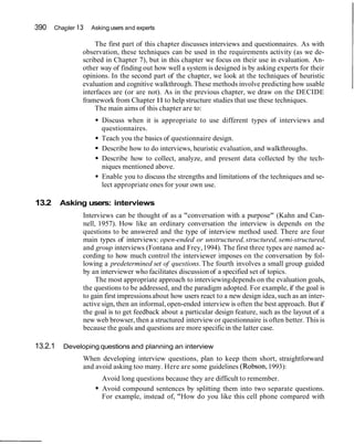 390 Chapter 13 Asking users and experts
The first part of this chapter discusses interviews and questionnaires. As with
observation, these techniques can be used in the requirements activity (as we de-
scribed in Chapter 7), but in this chapter we focus on their use in evaluation. An-
other way of finding out how well a system is designed is by asking experts for their
opinions. In the second part of the chapter, we look at the techniques of heuristic
evaluation and cognitive walkthrough.These methods involve predicting how usable
interfaces are (or are not). As in the previous chapter, we draw on the DECIDE
framework from Chapter11to help structure studies that use these techniques.
The main aims of this chapter are to:
Discuss when it is appropriate to use different types of interviews and
questionnaires.
Teach you the basics of questionnaire design.
Describe how to do interviews, heuristic evaluation, and walkthroughs.
Describe how to collect, analyze, and present data collected by the tech-
niques mentioned above.
Enable you to discuss the strengths and limitations of the techniques and se-
lect appropriate ones for your own use.
13.2 Asking users: interviews
Interviews can be thought of as a "conversation with a purpose" (Kahn and Can-
nell, 1957). How like an ordinary conversation the interview is depends on the
questions to be answered and the type of interview method used. There are four
main types of interviews: open-ended or unstructured, structured, semi-structured,
and group interviews (Fontana and Frey,1994). The first three types are named ac-
cording to how much control the interviewer imposes on the conversation by fol-
lowing a predetermined set of questions.The fourth involves a small group guided
by an interviewer who facilitates discussionof a specified set of topics.
The most appropriate approach to interviewingdepends on the evaluation goals,
the questions to be addressed, and the paradigm adopted. For example, if the goal is
to gain first impressions about how users react to a new design idea, such as an inter-
active sign, then an informal, open-ended interview is often the best approach. But if
the goal is to get feedback about a particular design feature, such as the layout of a
new web browser, then a structured interviewor questionnaire is often better. This is
because the goals and questions are more specificin the latter case.
13.2.1 Developing questions and planning an interview
When developing interview questions, plan to keep them short, straightforward
and avoid asking too many. Here are some guidelines (Robson,1993):
Avoid long questions because they are difficult to remember.
Avoid compound sentences by splitting them into two separate questions.
For example, instead of, "How do you like this cell phone compared with
 
