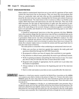 392 Chapter 13 Asking users and experts
13.2.2 Unstructuredinterviews
Open-ended or unstructured interviews are at one end of a spectrum of how much
control the interviewer has on the process. They are more like conversations that
focus on a particular topic and may often go into considerable depth. Questions
posed by the interviewer are open, meaning that the format and content of answers
is not predetermined. The interviewee is free to answer as fully or as briefly as she
wishes. Both interviewer and interviewee can steer the interview. Thus one of the
skills necessary for this type of interviewing is to make sure that answers to rele-
vant questions are obtained. It is therefore advisable to be organized and have a
plan of the main things to be covered. Going in without an agenda to accomplish a
goal is not advisable, and should not to be confused with being open to new infor-
mation and ideas.
A benefit of unstructured interviews is that they generate rich data. Intervie-
wees often mention things that the interviewer may not have considered and can be
further explored. But this benefit often comes at a cost. A lot of unstructured data
is generated, which can be very time-consuming and difficult to analyze. It is also
impossible to replicate the process, since each interview takes on its own format.
Typically in evaluation, there is no attempt to analyze these interviews in detail. In-
stead, the evaluator makes notes or records the session and then goes back later to
note the main issues of interest.
The main points to remember when conducting an unstructured interview are:
Make sure you have an interview agenda that supports the study goals and
questions (identified through the DECIDE framework).
Be prepared to follow new lines of enquiry that contribute to your agenda.
Pay attention to ethical issues, particularly the need to get informed consent.
Work on gaining acceptance and putting the interviewees at ease. For exam-
ple, dress as they do and take the time to learn about their world.
Respond with sympathy if appropriate, but be careful not to put ideas into
the heads of respondents.
Always indicate to the interviewee the beginning and end of the interview
session.
Start to order and analyze your data as soon as possible after the interview.
Ananova is a virtual news reporter created by the British Press Association on the website
www.ananova.com,which is similar to the picture in Figure 13.1. Viewers who wish to hear
Ananova report the news must select from the menu beneath her picture and must have
downloaded software that enables them to receive streamingvideo. Those who wish to read
text may do so.
The idea is that Ananova is a life-like, i.e., an 'anthropomorphic' news presenter. She is
designed to speak, move her lips, and blink,and she has some human facialexpressions.She
reads news edited from news reports.Ananova's face, her voice tone, her hair,in fact every-
thing about her was tested with users before the site was launched so that she would appeal
to as many users as possible. She is fashionable and looks as though she is in her twenties or
 