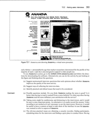13.2 Asking users: interviews 393
@ A-A
mo* Home News Enteitainment Sport Budnaol: Weather VldeoRepor(r
Going Out TV Gulde SitsDirectory Ale* Web Search AboutAnanon,
About Ananova
What's happenmg
In the newsroom
Get tnvokd
Why we're here
Howto
Ananow on WAP
Jobs at Ananova
About the company
Contanus
New0
Entetiainment
Sport
Businem
Feedback
peopleHhouseus
Wanted: PAto I
If you enjoy organlsfr
rn~ghrbe just the pet
asststantto our Man
Comment
Figure 13.1 Ananova.com showing Ananova, a virtual news presenter.
early thirties-presumablythe age that market researchers determined fits the profile of the
majority of users-and she is also designed to appeal to older people too.
To see Ananova in action, go to the website (www.annanova.com) and follow the direc-
tions for downloading the software. Alternatively you can do the activity by just looking at
the figure and thinking about the questions.
(a) Suggest unstructured interview questions that seek opinions about whether Ananova
improves the quality of the news service.
(b) Suggest ways of collecting the interview data.
(c) Identify practical and ethical issues that need to be considered.
(a) Possible questions include: Do you think Ananova reading the news is good? Is it
better than having to read it yourself from a news bulletin? In what ways does having
Ananova read the news influence your satisfaction with the service?
(b) Taking notes might be cumbersome and distracting to the interviewee, and it would
be easy to miss important points. An alternative is to audio record the session. Video
recording is not needed as it isn't necessary to see the interviewee. However, it would
be useful to have a camera at hand to take shots of the interface in case the intervie-
wee wanted to refer to aspects of Ananova.
(c) The obvious practical issues are obtaining a cassette recorder, finding participants,
scheduling times for the interviews and finding a quiet place to conduct them. Having
 