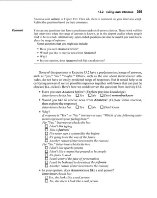 13.2 Asking users: interviews 395
Ananova.com website or Figure 13.1. Then ask them to comment on your interview script.
Refine the questions based on their comments.
Comment You can use questions that have a predetermined set of answer choices. These work well for
fast interviews when the range of answers is known, as in the airport studies where people
tend to be in a rush. Alternatively, open-ended questions can also be used if you want to ex-
plore the range of opinions.
Some questions that you might ask include:
Have you seen Ananova before?
Would you like to receive news from Ananova?
Why?
In your opinion, does Ananova look like a real person?
Some of the questions in Exercise13.2 have a predetermined range of answers,
such as "yes," "no," "maybe." Others, such as the one about interviewees' atti-
tudes, do not have an easily predicted range of responses. But it would help us in
collecting answers if we list possible responses together with boxes that can just be
checked (i.e., ticked). Here's how we could convert the questionsfrom Activity13.2.
Have you seen Ananova before? (Explore previous knowledge)
Interviewerchecks box Yes No Don't remembedknow
Would you like to receive news from Ananova? (Explore initial reaction,
then explore the response)
Interviewer checks box Yes No Don't know
Why?
If response is "Yes" or "No," interviewer says, "Which of the following state-
ments representsyour feelingsbest?"
For "Yes,"Interviewer checksthe box
I don't like typing
This is furdcool
I've never seen a system like this before
It's going to be the way of the future
Another reason (Interviewernotes the reason)
For "No," Interviewerchecks the box
I don't like speech systems
I don't like systems that pretend to be people
It's faster to read
I can't control the pace of presentation
I can't be bothered to download the sofrware
Another reason (Interviewernotes the reason)
In your opinion, does Ananova look like a real person?
Interviewer checks box
RYes, she looks like a real person
No, she doesn't look like a real person
 
