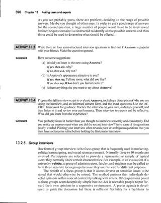 I 396 Chapter 13 Asking users and experts
As you can probably guess, there are problems deciding on the range of possible
answers. Maybe you thought of other ones. In order to get a good range of answers
for the second question, a large number of people would have to be interviewed
before the questionnaire is constructed to identify all the possible answers and then
those could be used to determine what should be offered.
Write three or four semi-structured interview questions to find out if Ananova is popular
with yourfriends.Make the questionsgeneral.
Comment Here are some suggestions:
(a) Would you listen to the news using Ananova?
If yes, then ask, why?
If no, then ask, why not?
(b) Is Ananova's appearance attractive to you?
If yes, then say, Tell me more,what did you like?
If no, then say,What don't you find attractive?
1 (c) Is there anythingelse you want to say about Ananova?
I
Prepare the fullinterviewscript to evaluate Ananova,includinga descriptionof why you are
doing the interview, and an informed consent form, and the exact questions. Use the DE-
CIDE framework for guidance. Practice the interview on your own, audiotape yourself,and
then listen to it and review your performance.Then interview two peers and be reflective.
What did you learn from the experience?
Comment You probably found it harder than you thought to interviewsmoothly and consistently. Did
you notice an improvement when you did thesecond interview? Were some of the questions
poorly worded. Piloting your interview often reveals poor or ambiguous questions that you
then have a chance to refine before holdingthe first proper interview.
Group interviews
One form of group interview is the focus group that is frequently used in marketing,
political campaigning, and social sciences research. Normally three to 10 people are
involved. Participants are selected to provide a representative sample of typical
users; they normally share certain characteristics. For example, in an evaluation of a
university website, a group of administrators, faculty, and students may be called to
form three separate focus groups because they use the web for different purposes.
The benefit of a focus group is that it allows diverse or sensitive issues to be
raised that would otherwise be missed. The method assumes that individuals de-
velop opinions within a social context by talking with others. Often questions posed
to focus groups seem deceptively simple but the idea is to enable people to put for-
ward their own opinions in a supportive environment. A preset agenda is devel-
oped to guide the discussion but there is sufficient flexibility for a facilitator to
 