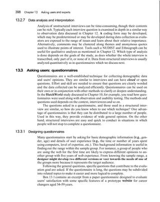 398 Chapter 13 Asking users and experts
13.2.7 Data analysis and interpretation
Analysis of unstructured interviews can be time-consuming, though their contents
can be rich. Typically each interview question is examined in depth in a similar way
to observation data discussed in Chapter 12. A coding form may be developed,
which may be predetermined or may be developed during data collection as evalu-
ators are exposed to the range of issues and learn about their relative importance.
Alternatively, comments may be clustered along themes and anonymous quotes
used to illustrate points of interest. Tools such a NUDIST and Ethnograph can be
useful for qualitative analyses as mentioned in Chapter 12. Which type of analysis
is done depends on the goals of the study, as does whether the whole interview is
transcribed, only part of it, or none of it. Data from structured interviews is usually
analyzed quantitatively as in questionnaires which we discuss next.
13.3 Asking users: questionnaires
Questionnaires are a well-established technique for collecting demographic data
and users' opinions. They are similar to interviews and can have closed or open
questions. Effort and skill are needed to ensure that questions are clearly worded
and the data collected can be analyzed efficiently. Questionnaires can be used on
their own or in conjunction with other methods to clarify or deepen understanding.
In the Hutchworld study discussed in Chapter 10, for example, you read how ques-
tionnaires were used along with observation and usability testing. The methods and
questions used depends on the context, interviewees and so on.
The questions asked in a questionnaire, and those used in a structured inter-
view are similar, so how do you know when to use which technique? One advan-
tage of questionnaires is that they can be distributed to a large number of people.
Used in this way, they provide evidence of wide general opinion. On the other
hand, structured interviews are easy and quick to conduct in situations in which
people will not stop to complete a questionnaire.
Designing questionnaires
Many questionnaires start by asking for basic demographic information (e.g., gen-
der, age) and details of user experience (e.g., the time or number of years spent
using computers, level of expertise, etc.). This background information is useful in
findingout the range within the sample group. For instance, a group of people who
are using the web for the first time are likely to express different opinions to an-
other group with five years of web experience. From knowing the sample range, a
designer might develop two different versions or veer towards the needs of one of
the groups more because it represents the target audience.
Following the general questions, specificquestions that contribute to the evalu-
ation goal are asked. If the questionnaire is long, the questions may be subdivided
into related topics to make it easier and more logical to complete.
Box 13.1 contains an excerpt from a paper questionnaire designed to evaluate
users' satisfaction with some specific features of a prototype website for career
changers aged 34-59 years.
 