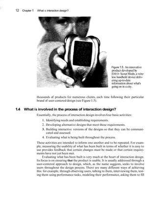 12 Chapter 1 What is interaction design?
Figure 1.5 An innovative
product developed by
IDEO:Scout Modo,a wire-
less handheld device deliv-
ering up-to-date
information about what's
going on in a city.
thousands of products for numerous clients, each time following their particular
brand of user-centered design (see Figure 1.5).
1.4 What is involved in the process of interaction design?
Essentially, the process of interaction design involvesfour basic activities:
1. Identifying needs and establishing requirements.
2. Developing alternative designs that meet those requirements.
3. Building interactive versions of the designs so that they can be communi-
cated and assessed.
4. Evaluating what is being built throughout the process.
These activities are intended to inform one another and to be repeated. For exam-
ple, measuring the usability of what has been built in terms of whether it is easy to
use provides feedback that certain changes must be made or that certain require-
ments have not yet been met.
Evaluating what has been built is very much at the heart of interaction design.
Its focus is on ensuring that the product is usable. It is usually addressed through a
user-centered approach to design, which, as the name suggests, seeks to involve
users throughout the design process. There are many different ways of achieving
this: for example, through observing users, talking to them, interviewing them, test-
ing them using performance tasks, modeling their performance, asking them to fill
 