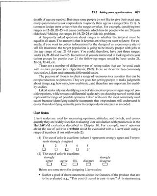 13.3 Asking users: questionnaires 401
details of age are needed. But since some people do not like to give their exact age,
many questionnaires ask respondents to specify their age as a range (Box 13.1). A
common design error arises when the ranges overlap. For example,specifying two
ranges as 15-20,20-25 will cause confusion:which box do people who are 20 years
old check? Making the ranges 14-19,20-24 avoids this problem.
A frequently asked question about ranges is whether the interval must be
equal in all cases. The answer is that it depends on what you want to know. For ex-
ample, if you want to collect information for the design of an e-commerce site to
sell life insurance, the target population is going to be mostly people with jobs in
the age range of, say, 21-65 years. You could, therefore, have just three ranges:
under 21,2145 and over 65. In contrast, if you are interested in looking at ten-year
cohort groups for people over 21 the following ranges would be best: under 21,
22-31,3241, etc.
There are a number of different types of rating scales that can be used, each
with its own purpose (see Oppenheim, 1992). Here we describe two commonly
used scales, Likert and semanticdifferentialscales.
The purpose of these is to elicit a range of responses to a question that can be
compared across respondents.They are good for getting people to make judgments
about things, e.g. how easy, how usable etc., and therefore are important for usabil-
ity studies.
Likert scales rely on identifyinga set of statements representinga range of pos-
sible opinions,whilesemanticdifferential scales rely on choosingpairs of wordsthat
represent the range of possible opinions. Likert scales are the most commonly used
scales because identifying suitable statements that respondents will understand is
easier than identifyingsemanticpairs that respondentsinterpret as intended.
Likert Scales
Likert scales are used for measuring opinions, attitudes, and beliefs, and conse-
quently they are widely used for evaluating user satisfaction with products as in the
Hutchworld evaluation described in Chapter 10. For example, users' opinions
about the use of color in a website could be evaluated with a Likert scale using a
range of numbers (1) or with words (2):
(1) The use of color is excellent: (where1represents strongly agree and 5 repre-
sents strongly disagree)
1 2 3 4 5
0 17 17
(2) The use of color is excellent:
strongly strongly
agree agree OK disagree disagree
0 n o 0 0
Below are some steps for designingLikert scales:
Gather a pool of short statements about the features of the product that are
to be evaluated e.g., "This control panel is easy to use." A brainstorming
 