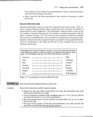 13.3 Asking users: questionnaires 403
other hand, an even number forces participants to make a decision and pre-
vents them from sitting on the fence.
Select items for the final questionnaire and reword as necessary to make
them clear.
Semantic differential scales
Semantic differential scales are used less frequently than Likert scales. They ex-
plore a range of bipolar attitudes about a particular item. Each pair of attitudes is
represented as a pair of adjectives. The participant is asked to place a cross in one
of a number of positions between the two extremes to indicate agreement with the
poles, as shown in Figure 13.2. The score for the evaluation is found by summing
the scores for each bipolar pair. Scores can then be computed across groups of par-
ticipants. Notice that in this example the poles are mixed so that good and bad fea-
tures are distributed on the right and the left. In this example there are seven
positions on the scale.
Instructions:for each pair of adjectives,place a cross at the point between them
that reflects the extent to which you believe the adjectives describe the home
page. You should place only one cross between the marks on each line.
Attractive 1 I I I I I I I ugly
Clear I I I I I I I I Confusing
Dull I I I I I I I I Colorful
Exciting I I I I I I I I Boring
Annoying 1 I I I I I I J Pleasing
Helpful I I I I I I I I Unhelpful
Poor I I I I I I I I Well designed
Figure 13.2 An exampleof a semantic differentialscale.
Spot the four poorly designedfeatures in Figure 13.3.
Comment Some of the featuresthat could be improvedinclude:
Request for exact age. Many people prefer not to give this information and would
rather position themselvesin a range.
Yearsof experience is indicated with overlappingscales, i.e., <I, 1-3,3-5, etc. How do
you answer if you have 1,3,or 5 years of experience?
The questionnaire doesn't tell you whether you should check one, two, or as many
boxes as you wish.
The space left for people to write their own information is too small, and this will
annoy them and deter them from giving their opinions.
 