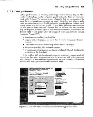 13.3 Asking users: questionnaires 405
1 3.3.4 Online questionnaires
IOnline questionnaires are becoming increasingly common because they are effec-
tive for reaching large numbers of people quickly and easily. There are two types:
email and web-based. The main advantage of email is that you can target specific
users. However, email questionnaires are usually limited to text, whereas web-
based questionnaires are more flexible and can include check boxes, pull-down and
pop-up menus, help screens, and graphics (Figure 13.4). web-based questionnaires
can also provide immediate data validation and can enforce rules such as select
only one response, or certain types of answers such as numerical, which cannot be
done in email or with paper. Other advantages of online questionnaires include
(Lazar and Preece,1999):
Responses are usually received quickly. 1
Copying and postage costs are lower than for paper surveys or often non-
existent. I
Data can be transferred immediately into a database for analysis.
The time required for data analysisis reduced.
Errors in questionnaire design can be corrected easily (though it is better to
avoid them in the first place).
A big problem with web-based questionnaires is obtaining a random sample of
respondents. Few other disadvantages have been reported with online question-
naires, but there is some evidence suggesting that response rates may be lower on-
line than with paper questionnaires (Witmer et al., 1999).
Figure 13.4 An excerptfrom a web-basedquestionnaireshowingpull-downmenus.
 