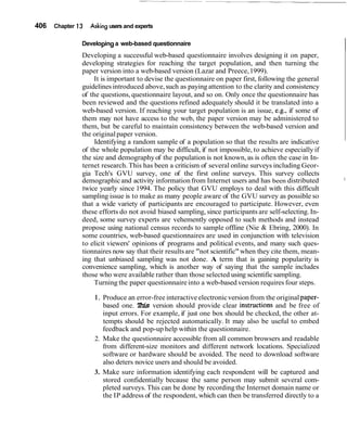 406 Chapter 13 Asking users and experts
Developinga web-based questionnaire
IDeveloping a successful web-based questionnaire involves designing it on paper,
developing strategies for reaching the target population, and then turning the
paper version into a web-based version (Lazar and Preece,1999).
It is important to devise the questionnaire on paper first, following the general
guidelines introduced above,such as payingattention to the clarity and consistency
of the questions,questionnaire layout, and so on. Only once the questionnaire has
been reviewed and the questions refined adequately should it be translated into a
web-based version. If reaching your target population is an issue, e.g., if some of
them may not have access to the web, the paper version may be administered to
them, but be careful to maintain consistency between the web-based version and
the originalpaper version.
Identifying a random sample of a population so that the results are indicative
of the whole population may be difficult, if not impossible, to achieve especially if
the size and demographyof the population is not known, as is often the case in In-
ternet research. This has been a criticism of several online surveys including Geor-
gia Tech's GVU survey, one of the first online surveys. This survey collects
demographicand activity information from Internet users and has been distributed I
twice yearly since 1994. The policy that GVU employs to deal with this difficult
sampling issue is to make as many people aware of the GVU survey as possible so
that a wide variety of participants are encouraged to participate. However, even
these efforts do not avoid biased sampling, since participants are self-selecting.In-
deed, some survey experts are vehemently opposed to such methods and instead
propose using national census records to sample offline (Nie & Ebring, 2000). In
some countries, web-based questionnaires are used in conjunction with television
to elicit viewers' opinions of programs and political events, and many such ques-
tionnaires now say that their resultsare "not scientific"when they cite them, mean-
ing that unbiased sampling was not done. A term that is gaining popularity is
convenience sampling, which is another way of saying that the sample includes
those who were available rather than those selected using scientificsampling.
Turning the paper questionnaire into a web-based version requires four steps.
1. Produce an error-free interactive electronicversion from the originalpaper-
based one. This version should provide clear instrllctions and be free of
input errors. For example, if just one box should be checked, the other at-
tempts should be rejected automatically. It may also be useful to embed
feedback and pop-up help within the questionnaire.
2. Make the questionnaire accessible from all common browsers and readable
from different-size monitors and different network locations. Specialized
software or hardware should be avoided. The need to download software
also deters novice users and should be avoided.
3. Make sure information identifying each respondent will be captured and
stored confidentially because the same person may submit several com-
pleted surveys. This can be done by recordingthe Internet domain name or
the IP address of the respondent, which can then be transferred directly to a
 