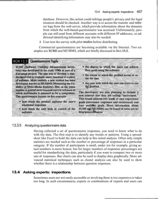 13.4 Asking experts: inspections 407
database. However, this action could infringe people's privacy and the legal
situation should be checked. Another way is to access the transfer and refer-
rer logs from the web server, which provide information about the domains
from which the web-based questionnaire was accessed. Unfortunately, peo-
ple can still send from different accounts with different IP addresses, so ad-
ditional identifying information may also be needed.
4. User-test the survey with pilot stddies before distributing.
Commercial questionnaires are becoming available via the Internet. Two ex-
amples are SUM1and MUMMS, which are briefly discussed in Box 13.3.
13.3.5 Analyzing questionnaire data
Having collected a set of questionnaire responses, you need to know what to do
with the data. The first step is to identify any trends or patterns. Using a spread-
sheet like Excel to hold the data can help in this initial analysis. Often only simple
statistics are needed such as the number or percentage of responses in a particular
category. If the number of participants is small, under ten for example, giving ac-
tual numbers is more honest, but for larger numbers of responses percentages are
useful for standardizing the data, particularly if you want to compare two or more
sets of responses. Bar charts can also be used to display data graphically. More ad-
vanced statistical techniques such as cluster analysis can also be used to show
whether there is a relationship between question responses.
13.4 Asking experts: inspections
Sometimes users are not easily accessible or involving them is too expensiveor takes
too long. In such circumstances, experts or combinations of experts and users can
 