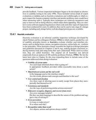 408 Chapter 13 Asking users and experts
provide feedback. Various inspection techniques began to be developed as alterna-
tives to usability testing in the early 1990s. These included various kinds of expert
evaluations or reviews, such as heuristic evaluations and walkthroughs,in which ex-
perts inspect the human-computer interfaceand predict problems users would have
when interacting with it. Typically these techniques are relatively inexpensive and
easy to learn as well as being effective,which makes them appealing. They are simi-
lar to somesoftwareengineeringpracticeswhere code and other types of inspections
have been conducted for years.In addition,they can be used at any stage of a design
project, including early design before well-developed prototypesare available.
13.4.1 Heuristic evaluation
Heuristic evaluation is an informal usability inspection technique developed by
Jakob Nielsen and his colleagues (Nielsen, 1994a)in which experts, guided by a set
of usability principles known as heuristics, evaluate whether user-interface ele-
ments,such as dialog boxes, menus, navigation structure, online help, etc., conform
to the principles. These heuristics closely resemble the high-leveldesign principles
and guidelines discussed in Chapters 1 and 8, e.g., making designs consistent, re-
ducing memory load, and using terms that users understand. When used in evalua-
tion, they are called heuristics. The original set of heuristics was derived
empiricallyfrom an analysis of 249 usability problems (Nielsen, 1994b).We list the
latest here (also in Chapter I), this time expanding them to include some of the
questions addressed when doingevaluation:
Visibility of system status
Are users kept informed about what is going on?
Is appropriate feedback provided within reasonable time about a user's
action?
Match between system and the real world
Is the language used at the interface simple?
Are the words, phrases and conceptsused familiar to the user?
User control and freedom
Are there ways of allowing users to easily escape from places they unex-
pectedly find themselves in?
Consistency and standards
Are the ways of performingsimilar actionsconsistent?
Help users recognize, diagnose, and recover from errors
Are error messages helpful?
Do they use plain language to describe the nature of the problem and sug-
gest a way of solving it?
Error prevention
Is it easy to make errors?
If so where and why?
Recognition rather than recall
Are objects, actions and options always visible?
 