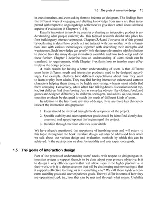 1.5 The goals of interaction design 13
in questionnaires, and even asking them to become co-designers.The findings from
the different ways of engaging and eliciting knowledge from users are then inter-
preted with respect to ongoingdesign activities(we give more detail about all these
aspects of evaluation in Chapters10-14).
Equally important as involving users in evaluating an interactive product is un-
derstanding what people currently do. This form of research should take place be-
fore buildingany interactive product. Chapters 3,4, and 5 cover a lot of this ground
by explaining in detail how people act and interact with one another, with informa-
tion, and with various technologies, together with describing their strengths and
weaknesses. Such knowledge can greatly help designers determine which solutions
to choose from the many design alternatives available and how to develop and test
these further. Chapter 7 describes how an understanding of users' needs can be
translated to requirements, while Chapter 9 explains how to involve users effec-
tively in the design process.
A main reason for having a better understanding of users is that different
users have different needs and interactive products need to be designed accord-
ingly. For example, children have different expectations about how they want
to learn or play from adults. They may find having interactive quizzes and cartoon
characters helping them along to be highly motivating, whereas most adults find
them annoying. Conversely, adults often like talking-heads discussionsabout top-
ics, but children find them boring. Just as everyday objects like clothes, food, and
games are designed differently for children, teenagers, and adults, so, too, must in-
teractive products be designed to match the needs of different kinds of users.
In addition to the four basic activities of design, there are three key character-
istics of the interaction design process:
1. Users should be involved through the development of the project.
2. Specificusability and user experience goals should be identified,clearly doc-
umented, and agreed upon at the beginningof the project.
3. Iteration through the four activitiesis inevitable.
We have already mentioned the importance of involving users and will return to
this topic throughout the book. Iterative design will also be addressed later when
we talk about the various design and evaluation methods by which this can be
achieved. In the next section we describe usability and user experience goals.
1.5 The goals of interaction design
Part of the process of understanding users' needs, with respect to designing an in-
teractive system to support them, is to be clear about your primary objective. Is it
to design a very efficient system that will allow users to be highly productive in
their work, or is it to design a system that will be challengingand motivatingso that
it supports effective learning, or is it something else? We call these top-level con-
cerns usabilitygoals and user experience goals. The two differ in terms of how they
are operationalized, i.e., how they can be met and through what means. Usability
 