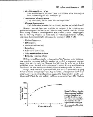 13.4 Asking experts: inspections 409
Flexibility and eficiency of use
Have accelerators (i.e., shortcuts) been provided that allow more experi-
enced users to carry out tasks more quickly?
Aesthetic and minimalist design
Is any unnecessary and irrelevant information provided?
Help and documentation
Is help informationprovided that can be easilysearched and easilyfollowed?
However, some of these core heuristics are too general for evaluating new
products coming onto the market and there is a strong need for heuristics that are
more closely tailored to specific products. For example, Nielsen (1999) suggests
that the following heuristics are more useful for evaluating commercial websites,
and makes them memorable by introducing the acronym H 0ME R UN:
High-quality content
Often updated
Minimal download time
Ease of use
Relevant to users' needs
Unique to the online medium
Netcentric corporate culture
Different sets of heuristics for evaluating toys, WAP devices,online cornmuni-
ties, wearable computers, and other devices are needed, so evaluators must de-
velop their own by tailoring Nielsen's heuristics and by referring to design
guidelines,market research, and requirements documents. Exactly which heuristics
are the best and how many are needed are debatable and depend on the product.
Using a set of heuristics, expert evaluators work with the product role-playing
typical users and noting the problems they encounter. Although other numbers of
experts can be used, empirical evidence suggests that five evaluators usually iden-
tify around 75% of the total usability problems, as shown in Figure 13.5 (Nielsen,
Figure 13.5 Curve showing
the proportion of usability
problems in an interface
found by heuristic evalua-
tion using variousnumbers
of evaluators.The curve
0%
I I I I I , I I I , I I I representstheaverageof
0 5 10 15 six case studiesof heuristic
Number of Evaluators evaluation.
 