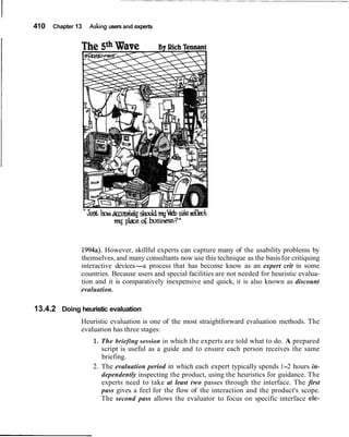 410 Chapter 13 Asking users and experts
1994a). However, skillful experts can capture many of the usability problems by
themselves, and many consultants now use this technique as the basisfor critiquing
interactive devices-a process that has become know as an expert crit in some
countries. Because users and special facilities are not needed for heuristic evalua-
tion and it is comparatively inexpensive and quick, it is also known as discount
evaluation.
13.4.2 Doing heuristic evaluation
Heuristic evaluation is one of the most straightforward evaluation methods. The
evaluation has three stages:
1. The briefing session in which the experts are told what to do. A prepared
script is useful as a guide and to ensure each person receives the same
briefing.
2. The evaluation period in which each expert typically spends 1-2 hours in-
dependently inspecting the product, using the heuristics for guidance. The
experts need to take at least two passes through the interface. The first
pass gives a feel for the flow of the interaction and the product's scope.
The second pass allows the evaluator to focus on specific interface ele-
 