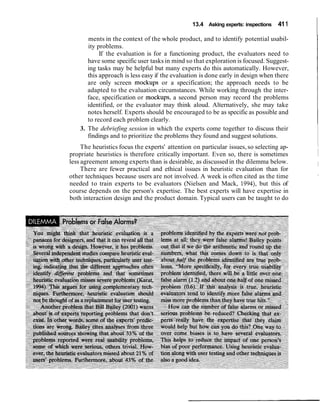 13.4 Asking experts: inspections 411
ments in the context of the whole product, and to identify potential usabil-
ity problems.
If the evaluation is for a functioning product, the evaluators need to
have some specific user tasks in mind so that exploration is focused. Suggest-
ing tasks may be helpful but many experts do this automatically. However,
this approach is less easy if the evaluation is done early in design when there
are only screen mockups or a specification; the approach needs to be
adapted to the evaluation circumstances. While working through the inter-
face, specification or mockups, a second person may record the problems
identified, or the evaluator may think aloud. Alternatively, she may take
notes herself. Experts should be encouraged to be as specific as possible and
to record each problem clearly.
3. The debriefing session in which the experts come together to discuss their
findings and to prioritize the problems they found and suggest solutions.
The heuristics focus the experts' attention on particular issues, so selecting ap-
propriate heuristics is therefore critically important. Even so, there is sometimes
less agreement among experts than is desirable, as discussed in the dilemma below.
There are fewer practical and ethical issues in heuristic evaluation than for
other techniques because users are not involved. A week is often cited as the time
needed to train experts to be evaluators (Nielsen and Mack, 1994), but this of
course depends on the person's expertise. The best experts will have expertise in
both interaction design and the product domain. Typical users can be taught to do
 