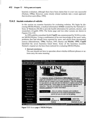 412 Chapter 13 Asking users and experts
heuristic evaluation, although there have been claims that it is not very successful
(Nielsen, 1994a). However, some closely related methods take a team approach
that involves users (Bias,1994).
13.4.3 Heuristic evaluation of websites
In this section we examine heuristics for evaluating websites. We begin by dis-
cussing MEDLINEplus, a medical information website created by the National Li-
brary of Medicine (NLM) to provide health information for patients, doctors, and
researchers (Cogdill, 1999). The home page and two other screens are shown in
Figures13.6-13.8.
In 1999 usabilityconsultant Keith Cogdill was commissioned by NLM to evalu-
ate MEDLINEplus. Using a combination of his own knowledge of the users' tasks,
problems that had already been reported by users, and advice from documented
sources (Shneiderman, 1998a; Nielsen, 1993; Dumas and Redish, 1999), Cogdill
identified the seven heuristics listed below. Some of the heuristics resemble
Nielsen's original set, but have been tailored for evaluating MEDLINEplus.
Internal consistency.
The user should not have to speculate about whether different phrases or ac-
tions carry the same meaning.
Figure 13.6 Home page of MEDLINEplus.
 