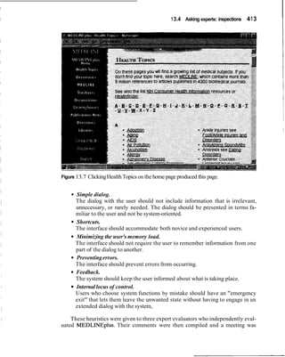 I 13.4 Asking experts: inspections 413
Figure 13.7 ClickingHealthTopics on the home page produced this page.
Simple dialog.
The dialog with the user should not include information that is irrelevant,
unnecessary, or rarely needed. The dialog should be presented in terms fa-
miliar to the user and not be system-oriented.
Shortcuts.
The interface should accommodate both novice and experienced users.
Minimizing the user's memory load.
The interface should not require the user to remember information from one
part of the dialog to another.
Preventingerrors.
The interface should prevent errors from occurring.
Feedback.
The system should keep the user informed about what is taking place.
Internal locus of control.
Users who choose system functions by mistake should have an "emergency
exit" that lets them leave the unwanted state without having to engage in an
extended dialog with the system,
These heuristics were given to three expert evaluators who independently eval-
uated MEDLINEplus. Their comments were then compiled and a meeting was
 