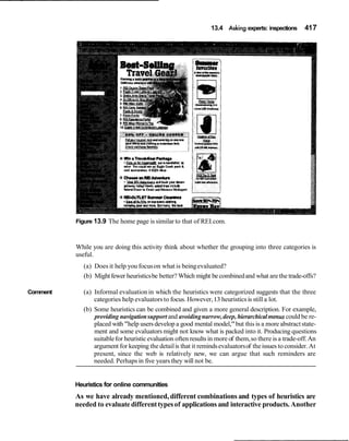 13.4 Asking experts: inspections 417
Comment
Figure 13.9 The home page is similar to that of REI.com.
While you are doing this activity think about whether the grouping into three categories is
useful.
(a) Does it help you focuson what is beingevaluated?
(b) Mightfewer heuristicsbe better? Which might be combinedand what are the trade-offs?
(a) Informal evaluationin which the heuristics were categorized suggests that the three
categories help evaluatorsto focus. However,13 heuristicsis still a lot.
(b) Some heuristics can be combined and given a more general description. For example,
providing navigationsupport and avoidingnarrow,deep, hierarchicalmenuscould be re-
placed with "help usersdevelop a good mental model,"but this is a more abstractstate-
ment and some evaluators might not know what is packed into it. Producing questions
suitablefor heuristicevaluation often resultsin more of them,so there is a trade-off.An
argument for keeping the detailis that it remindsevaluatorsof theissues toconsider. At
present, since the web is relatively new, we can argue that such reminders are
needed. Perhapsin five years they will not be.
Heuristics for online communities
As we have already mentioned,different combinations and types of heuristics are
needed to evaluate differenttypesof applications and interactive products. Another
 