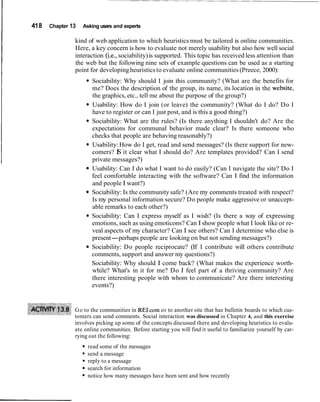 I 418 Chapter 13 Asking users and experts
kind of web application to which heuristics must be tailored is online communities.
Here, a key concern is how to evaluate not merely usability but also how well social
interaction (i.e., sociability)is supported. This topic has received less attention than
the web but the following nine sets of example questions can be used as a starting
point for developing heuristicsto evaluate online communities(Preece, 2000):
Sociability: Why should I join this community? (What are the benefits for
me? Does the description of the group, its name, its location in the website,
the graphics, etc., tell me about the purpose of the group?)
Usability: How do I join (or leave) the community? (What do I do? Do I
have to register or can I just post, and is this a good thing?)
Sociability: What are the rules? (Is there anything I shouldn't do? Are the
expectations for communal behavior made clear? Is there someone who
checks that people are behaving reasonably?)
Usability: How do I get, read and send messages? (Is there support for new-
comers? IS it clear what I should do? Are templates provided? Can I send
private messages?)
Usability: Can I do what I want to do easily? (Can I navigate the site? Do I
feel comfortable interacting with the software? Can I find the information
and people I want?)
Sociability: Is the community safe? (Are my comments treated with respect?
Is my personal information secure? Do people make aggressive or unaccept-
able remarks to each other?)
Sociability: Can I express myself as I wish? (Is there a way of expressing
emotions, such as using emoticons? Can I show people what I look like or re-
veal aspects of my character? Can I see others? Can I determine who else is
present-perhaps people are looking on but not sending messages?)
Sociability: Do people reciprocate? (If I contribute will others contribute
comments, support and answer my questions?)
Sociability: Why should I come back? (What makes the experience worth-
while? What's in it for me? Do I feel part of a thriving community? Are
there interesting people with whom to communicate? Are there interesting
events?)
Go to the communities in RELcom or to another site that has bulletin boards to which cus-
tomers can send comments. Social interaction was discussed in Chapter 4, and this exercise
involves picking up some of the concepts discussed there and developing heuristics to evalu-
ate online communities. Before starting you will find it useful to familiarize yourself by car-
rying out the following:
read some of the messages
send a message
reply to a message
search for information
notice how many messages have been sent and how recently
 