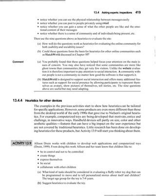 13.4 Asking experts: inspections 419
Comment
notice whether you can see the physical relationship between messageseasily
notice whether you can post to people privately using email
notice whether you can gain a sense of what the other people are like and the emo-
tional content of their messages
notice whether there is a sense of community and of individuals being present, etc.
Then use the nine questions above as heuristics to evaluate the site: I
(a) How well do the questions work as heuristicsfor evaluating the online community for
both usabilityand sociabilityissues?
(b) Could these questions form the basis for heuristics for other online communities such Ias Hutchworld discussed in Chapter lo? I
(a) You probably found that these questions helped focus your attention on the main is-
sues of concern. You may also have noticed that some communities are more like
i
ghost towns than communities; they get very few visitors. Unlike the website evalua-
tion it is therefore important to pay attention to social interaction. A community with-
out people is not a community no matter how good the software is that supports it.
(b) HutchWorld is designed to support social interaction and offers many additional fea-
tures such as support for social presence by allowing participants to represent them-
selves as avatars, show pictures of themselves, tell stories, etc. The nine questions
above are useful but may need adapting.
13.4.4 Heuristics for other devices
The examples in the previous activities start to show how heuristics can be tailored
for specific applications.However,some products are even more different than those
from the desktop world of the early 1990s that gave rise to Nielsen's original heuris-
tics. For example, computerized toys are being developed that motivate,entice and
challenge, in innovative ways. Handheld devices sell partly on size, color and other
aesthetic qualities-features that can have a big impact on the user experience but
are not covered by traditional heuristics. Little research has been done on develop-
ing heuristicsfor these products, but Activity13.9 will start you thinkingabout them.
Allison Druin works with children to develop web applications and computerized toys
(Druin, 1999). From doing this work Allison and her team know that children like to:
be in control and not to be controlled
create things
express themselves
be social
collaborate with other children
(a) What kind of tasks should be considered in evaluating a fluffy robot toy dog that can
be programmed to move and to tell personalized stories about itself and children?
The target age group for the toy is 7-9 years.
(b) Suggest heuristics to evaluate the toy.
 