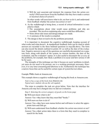 13.5 Asking experts:walkthroughs 421
IWill the user associate and interpret the response from the action cor-
rectly? (Will users know from the feedback that they have made a correct
or incorrect choice of action?)
In other words: will users know what to do, see how to do it, and understand
from feedback whether the action was correct or not?
4. As the walkthrough is being done, a record of critical information is com-
piled in which:
The assumptions about what would cause problems and why are
recorded. This involves explaining why users would face difficulties,
Notes about side issues and design changes are made.
A summary of the results is compiled.
5. The design is then revised to fix the problems presented.
I
It is important to document the cognitive walkthrough, keeping account of
what works and what doesn't. A standardized feedback form can be used in which
answers are recorded to the three bulleted questions in step (3) above. The form
can also record the details outlined in points 1-4 as well as the date of the evalua-
tion. Negative answers to any of the questions are carefully documented on a sepa-
rate form, along with details of the system, its version number, the date of the
evaluation, and the evaluators' names. It is also useful to document the severity of
the problems, for example, how likely a problem is to occur and how serious it will
be for users.
The strengths of this technique are that it focuses on users' problems in detail,
yet users do not need to be present, nor is a working prototype necessary. How-
ever, it is very time-consumingand laborious to do. Furthermore the technique has
a narrow focus that can be usefulfor certain types of system but not others.
Example: Finda book at Amazon.com
This example shows a cognitive walkthrough of buying this book at Amazon.com.
Task:to buy a copy of this book from Amazon.com
Typical users: students who use the web regularly
The steps to complete the task are given below. Note that the interface for
Amazon.com may have changed since we did our evaluation.
Step 1.Selecting the correct category of goods on the home page
Q. Will users know what to do?
Answer: Yes-they know that they must find "books."
Q. Will users see how to do it?
Answer: Yes-they have seen menus before and will know to select the appro-
priate item and click go.
Q. Will users understand from feedback whether the action was correct or not?
Answer: Yes-their action takes them to a form that they need to complete to
search for the book.
 