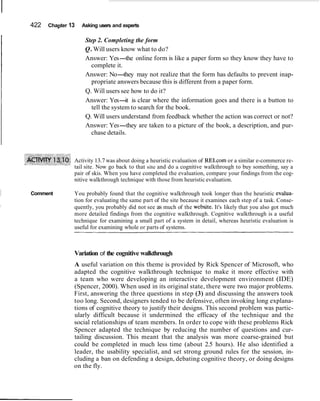 422 Chapter 13 Asking users and experts
Step 2. Completing the form
Q.Will users know what to do?
Answer: Yes-the online form is like a paper form so they know they have to
complete it.
Answer: No-they may not realize that the form has defaults to prevent inap-
propriate answers because this is different from a paper form.
Q. Will users see how to do it?
Answer: Yes-it is clear where the information goes and there is a button to
tell the system to search for the book.
Q. Will users understand from feedback whether the action was correct or not?
Answer: Yes-they are taken to a picture of the book, a description, and pur-
chase details.
Activity 13.7 was about doing a heuristic evaluation of REI.com or a similar e-commerce re-
tail site. Now go back to that site and do a cognitive walkthrough to buy something, say a
pair of skis. When you have completed the evaluation, compare your findings from the cog-
nitive walkthrough technique with those from heuristic evaluation.
Comment You probably found that the cognitive walkthrough took longer than the heuristic evalua-
tion for evaluating the same part of the site because it examines each step of a task. Conse-
quently, you probably did not see as much of the website. It's likely that you also got much
more detailed findings from the cognitive walkthrough. Cognitive walkthrough is a useful
technique for examining a small part of a system in detail, whereas heuristic evaluation is
useful for examining whole or parts of systems.
Variation of the cognitive walkthrough
A useful variation on this theme is provided by Rick Spencer of Microsoft, who
adapted the cognitive walkthrough technique to make it more effective with
a team who were developing an interactive development environment (IDE)
(Spencer, 2000). When used in its original state, there were two major problems.
First, answering the three questions in step (3) and discussing the answers took
too long. Second, designers tended to be defensive, often invoking long explana-
tions of cognitive theory to justify their designs. This second problem was partic-
ularly difficult because it undermined the efficacy of the technique and the
social relationships of team members. In order to cope with these problems Rick
Spencer adapted the technique by reducing the number of questions and cur-
tailing discussion. This meant that the analysis was more coarse-grained but
could be completed in much less time (about 2.5 hours). He also identified a
leader, the usability specialist, and set strong ground rules for the session, in-
cluding a ban on defending a design, debating cognitive theory, or doing designs
on the fly.
 