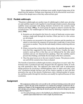 I Assignment 423
These adaptations made the technique more usable, despite losing some of the
detail from the analysis. Perhaps most important of all, he directed the social inter-
actionsof the design team so that they achieved their goal.
13.5.2 Pluralistic walkthroughs
"Pluralistic walkthroughs are another type of walkthrough in which users, develop-
ers and usability experts work together to step through a [task] scenario,discussing
usability issues associated with dialog elements involved in the scenario steps"
(Nielsen and Mack, 1994, p. 5). Each group of experts is asked to assume the role
of typical users. The walkthroughs are then done by following a sequence of steps
(Bias, 1994):
1. Scenarios are developed in the form of a series of hard-copy screens repre-
senting a single path through the interface. Often just two or a few screens
are developed.
2. The scenarios are presented to the panel of evaluators and the panelists are
asked to write down the sequence of actions they would take to move from
one screen to another. They do this individuallywithout conferringwith one
another.
3. When everyone has written down their actions, the panelists discuss the ac-
tions that they suggested for that round of the review. Usually, the repre-
sentative users go first so that they are not influenced by the other panel
members and are not deterred from speaking. Then the usability experts
present their findings, and finally the developersoffer their comments.
4. Then the panel moves on to the next round of screens. This process contin-
ues until all the scenarios have been evaluated.
The benefits of pluralisticwalkthroughsinclude a strong focus on users' tasks. Per-
formance data is produced and many designers like the apparent clarity of work-
ing with quantitative data. The approach also lends itself well to participatory
design practices by involving a multidisciplinary team in which users play a key
role. Limitations include having to get all the experts together at once and then
proceed at the rate of the slowest. Furthermore, only a limited number of scenar-
ios, and hence paths through the interface,can usually be explored because of time
constraints.
Assignment
This assignmentcontinues the work you did on the web-based ticketing system at the end of
Chapters 7 and 8. The aim of this assignment is to evaluate the prototypes produced in the as-
signment of Chapter 8. The assignment takes an iterative form in which we ask you to evaluate
and redesign your prototypes, following the iterative path in the interaction design process de-
scribed in Chapter 6.
(a) For each prototype,return to the feedbackyou collected in Chapter 8 but this time
perform open-ended interviewswith a couple of potentialusers.
 
