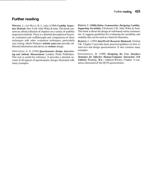 Further reading 425
Further reading
NIELSEN,J., AND MACK, R. L. (eds.) (1994) Usability Inspec-
tion Methods. New York:John Wiley & Sons.This book con-
tainsan edited collection of chapters on a variety of usability
inspectionmethods.There is a detailed descriptionof heuris-
tic evaluation and walkthroughs and comparisons of these
techniques with other evaluation techniques, particularly
user testing. Jakob Nielsen's website useit.com provides ad-
ditionalinformation and advice on website design.
OPPENHEIM, A. N. (1992) Questionnaire Design, Interview-
ing and Attitude Measurement. London: Pinter Publishers.
This text is useful for reference. It provides a detailed ac-
count of all aspects of questionnaire design,illustrated with
many examples.
PREECE,3. (2000)Online Communities: Designing Usability,
Supporting Sociability. Chichester, UK: John Wiley & Sons.
This book is about the design of web-based online communi-
ties. It suggests guidelines for evaluating for sociability and
usability that can be used as a basisfor heuristics.
ROBSON,C. (1993) Real World Research. Blackwell.Oxford,
UK. Chapter 9 provides basic practical guidance on how to
interview and design questionnaires. It also contains many
examples.
SHNEIDERMAN, B. (1998) Designing the User Interface:
Strategies for Effective Human-Computer Interaction (3rd
Edition) Reading, MA.: Addison-Wesley. Chapter 4 con-
tainsa discussionof the QUIS questionnaire.
 